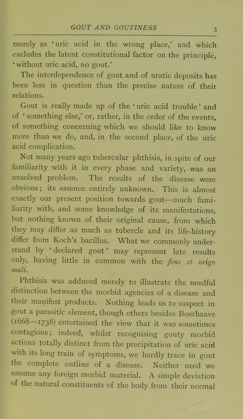 3 merely as ‘ uric acid in the wrong place,’ and which excludes the latent constitutional factor on the principle, ‘ without uric acid, no gout.’ The interdependence of gout and of uratic deposits has been less in question than the precise nature of their relations. Gout is really made up of the ‘ uric acid trouble ’ and of ‘ something else,’ or, rather, in the order of the events, of something concerning which we should like to know more than we do, and, in the second place, of the uric acid complication. Not many years ago tubercular phthisis, in spite of our familiarity with it in every phase and variety, was an unsolved problem. The results of the disease were obvious ; its essence entirely unknown. This is almost exactly our present position towards gout—much fami- liarity with, and some knowledge of its manifestations, but nothing known of their original cause, from which they may differ as much as tubercle and its life-history differ from Koch s bacillus. What we commonly under- stand by ‘ declared gout ’ may represent late results only, having little in common with the fons et origo mali. Phthisis was adduced merely to illustrate the needful distinction between the morbid agencies of a disease and their manifest products. Nothing leads us to suspect in gout a parasitic element, though others besides Boerhaave (1668 1738) entertained the view that it was sometimes contagious; indeed, whilst recognising gouty morbid actions totally distinct from the precipitation of uric acid with its long train of symptoms, we hardly trace in gout the complete outline of a disease. Neither need we assume any foreign morbid material. A simple deviation of the natural constituents of the body from their normal