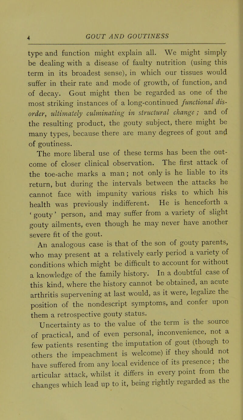 type and function might explain all. We might simply be dealing with a disease of faulty nutrition (using this term in its broadest sense), in which our tissues would suffer in their rate and mode of growth, of function, and of decay. Gout might then be regarded as one of the most striking instances of a long-continued functional dis- ordcv, ultimately culminating in structural change ; and of the resulting product, the gouty subject, there might be many types, because there are many degrees of gout and of goutiness. The more liberal use of these terms has been the out- come of closer clinical observation. The first attack of the toe-ache marks a man; not only is he liable to its return, but during the intervals between the attacks he cannot face with impunity various risks to which his health was previously indifferent. He is henceforth a ‘ gouty ’ person, and may suffer from a variety of slight gouty ailments, even though he may never have another severe fit of the gout. An analogous case is that of the son of gouty parents, who may present at a relatively early period a variety of conditions which might be difficult to account for without a knowledge of the family history. In a doubtful case of this kind, where the history cannot be obtained, an acute arthritis supervening at last would, as it were, legalize the position of the nondescript symptoms, and confer upon them a retrospective gouty status. Uncertainty as to the value of the term is the source of practical, and of even personal, inconvenience, not a few patients resenting the imputation of gout (though to others the impeachment is welcome) if they should not have suffered from any local evidence of its presence; the articular attack, whilst it differs in every point from the changes which lead up to it, being rightly regarded as the