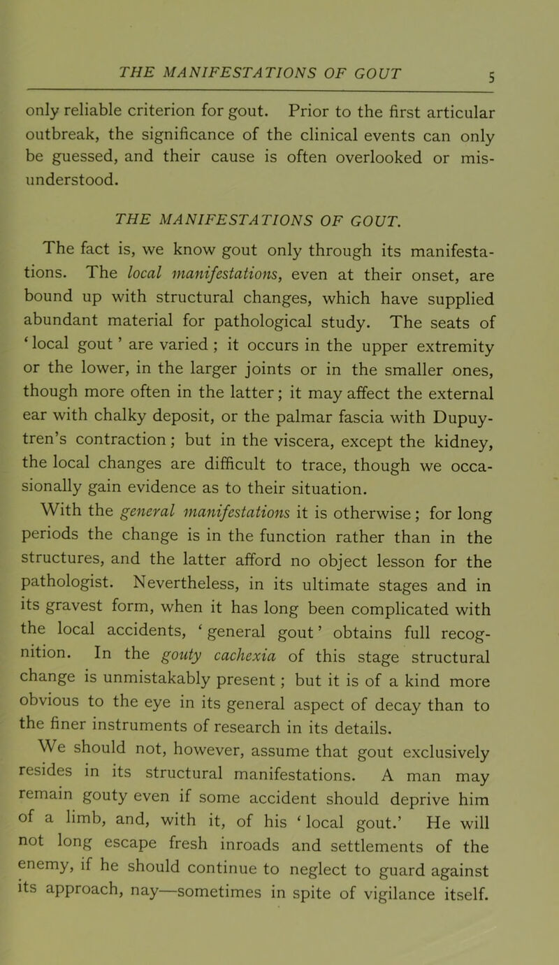 THE MANIFESTATIONS OF GOUT only reliable criterion for gout. Prior to the first articular outbreak, the significance of the clinical events can only be guessed, and their cause is often overlooked or mis- understood. THE MANIFESTATIONS OF GOUT. The fact is, we know gout only through its manifesta- tions. The local manifestations, even at their onset, are bound up with structural changes, which have supplied abundant material for pathological study. The seats of ‘ local gout ’ are varied ; it occurs in the upper extremity or the lower, in the larger joints or in the smaller ones, though more often in the latter; it may affect the external ear with chalky deposit, or the palmar fascia with Dupuy- tren’s contraction; but in the viscera, except the kidney, the local changes are difficult to trace, though we occa- sionally gain evidence as to their situation. With the general manifestations it is otherwise; for long periods the change is in the function rather than in the structures, and the latter afford no object lesson for the pathologist. Nevertheless, in its ultimate stages and in its gravest form, when it has long been complicated with the local accidents, ‘ general gout ’ obtains full recog- nition. In the gouty cachexia of this stage structural change is unmistakably present; but it is of a kind more obvious to the eye in its general aspect of decay than to the finer instruments of research in its details. We should not, however, assume that gout exclusively resides in its structural manifestations. A man may remain gouty even if some accident should deprive him of a limb, and, with it, of his ‘ local gout.’ He will not long escape fresh inroads and settlements of the enemy, if he should continue to neglect to guard against its approach, nay—sometimes in spite of vigilance itself.