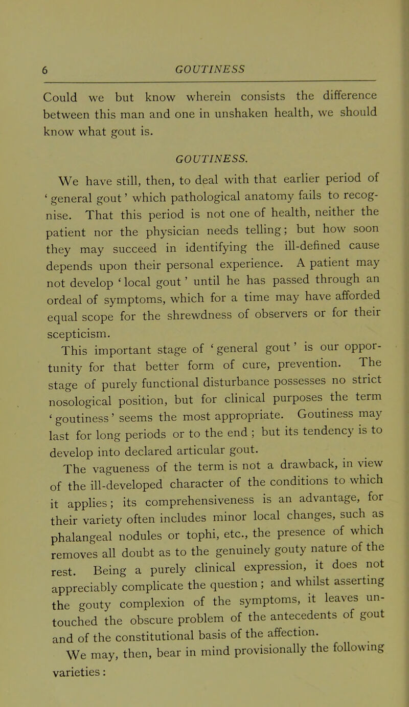 Could we but know wherein consists the difference between this man and one in unshaken health, we should know what gout is. GOUTINESS. We have still, then, to deal with that earlier period of ‘ general gout ’ which pathological anatomy fails to recog- nise. That this period is not one of health, neither the patient nor the physician needs telling; but how soon they may succeed in identifying the ill-defined cause depends upon their personal experience. A patient may not develop ‘ local gout ’ until he has passed through an ordeal of symptoms, which for a time may have afforded equal scope for the shrewdness of observers or for their scepticism. This important stage of ‘ general gout ’ is our oppor- tunity for that better form of cure, prevention. The stage of purely functional disturbance possesses no strict nosological position, but for clinical purposes the term ‘ goutiness ’ seems the most appropriate. Goutiness may last for long periods or to the end ; but its tendency is to develop into declared articular gout. The vagueness of the term is not a drawback, in view of the ill-developed character of the conditions to which it applies; its comprehensiveness is an advantage, for their variety often includes minor local changes, such as phalangeal nodules or tophi, etc., the presence of which removes all doubt as to the genuinely gouty nature of the rest. Being a purely clinical expression, it does not appreciably complicate the question ; and whilst asserting the gouty complexion of the symptoms, it leaves un- touched the obscure problem of the antecedents of gout and of the constitutional basis of the affection. We may, then, bear in mind provisionally the following varieties: