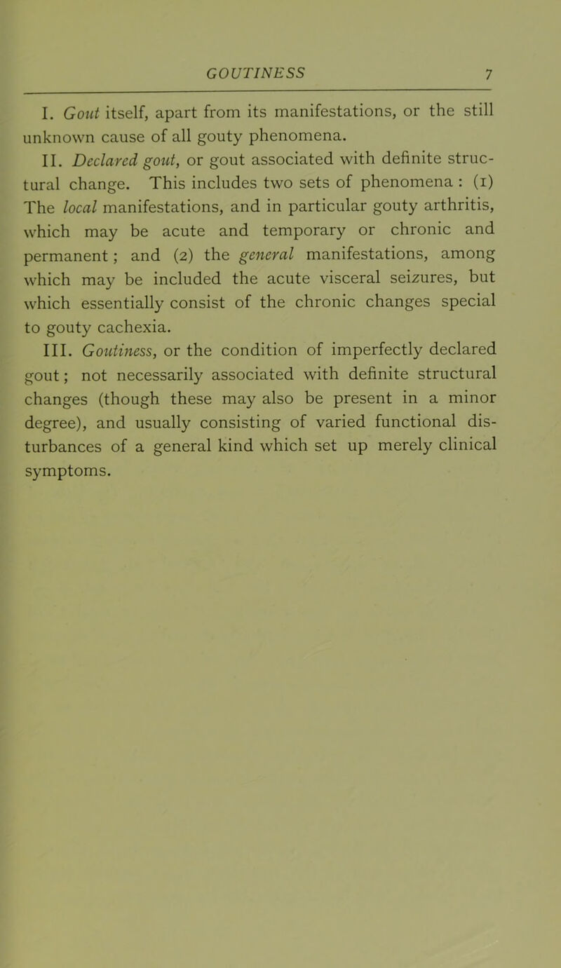 I. Gout itself, apart from its manifestations, or the still unknown cause of all gouty phenomena. II. Declared gout, or gout associated with definite struc- tural change. This includes two sets of phenomena : (i) The local manifestations, and in particular gouty arthritis, which may be acute and temporary or chronic and permanent; and (2) the general manifestations, among which may be included the acute visceral seizures, but which essentially consist of the chronic changes special to gouty cachexia. III. Goutiness, or the condition of imperfectly declared gout; not necessarily associated with definite structural changes (though these may also be present in a minor degree), and usually consisting of varied functional dis- turbances of a general kind which set up merely clinical symptoms.