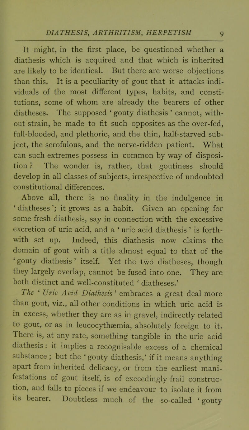 It might, in the first place, be questioned whether a diathesis which is acquired and that which is inherited are likely to be identical. But there are worse objections than this. It is a peculiarity of gout that it attacks indi- viduals of the most diiferent types, habits, and consti- tutions, some of whom are already the bearers of other diatheses. The supposed ‘ gouty diathesis ’ cannot, with- out strain, be made to fit such opposites as the over-fed, full-blooded, and plethoric, and the thin, half-starved sub- ject, the scrofulous, and the nerve-ridden patient. What can such extremes possess in common by way of disposi- tion ? The wonder is, rather, that goutiness should develop in all classes of subjects, irrespective of undoubted constitutional differences. Above all, there is no finality in the indulgence in ‘ diatheses it grows as a habit. Given an opening for some fresh diathesis, say in connection with the excessive excretion of uric acid, and a ‘ uric acid diathesis ’ is forth- with set up. Indeed, this diathesis now claims the domain of gout with a title almost equal to that of the ‘ gouty diathesis ’ itself. Yet the two diatheses, though they largely overlap, cannot be fused into one. They are both distinct and well-constituted ‘ diatheses.’ The ‘ Uric Acid Diathesis ’ embraces a great deal more than gout, viz., all other conditions in which uric acid is in excess, whether they are as in gravel, indirectly related to gout, or as in leucocythsemia, absolutely foreign to it. There is, at any rate, something tangible in the uric acid diathesis: it implies a recognisable excess of a chemical substance ; but the ‘gouty diathesis,’ if it means anything apart from inherited delicacy, or from the earliest mani- festations of gout itself, is of exceedingly frail construc- tion, and falls to pieces if we endeavour to isolate it from its bearer. Doubtless much of the so-called ‘ gouty