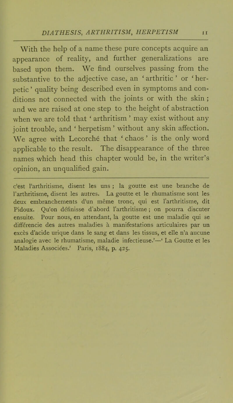 With the help of a name these pure concepts acquire an appearance of reality, and further generalizations are based upon them. We find ourselves passing from the substantive to the adjective case, an ‘ arthritic ’ or ‘ her- petic ’ quality being described even in symptoms and con- ditions not connected with the joints or with the skin ; and we are raised at one step to the height of abstraction when we are told that ‘ arthritism ’ may exist without any joint trouble, and ‘ herpetism ’ without any skin affection. We agree with Lecorche that ‘ chaos ’ is the only word applicable to the result. The disappearance of the three names which head this chapter would be, in the writer’s opinion, an unqualified gain. c’est I’arthritisme, disent les uns ; la goutte est une branche de rarthritisme, disent les autres. La goutte et le rhumatisme sont les deux embranchements d’un meme tronc, qui est Tarthritisme, dit Pidoux. Qu’on ddfinisse d’abord Tarthritisme; on pourra discuter ensuite. Pour nous, en attendant, la goutte est une maladie qui se diffdrencie des autres maladies h manifestations articulaires par un exc^s d’acide urique dans le sang et dans les tissus, et elle n’a aucune analogie avec le rhumatisme, maladie infectieuse.’—‘ La Goutte et les Maladies Assocides.’ Paris, 1884, p. 425.
