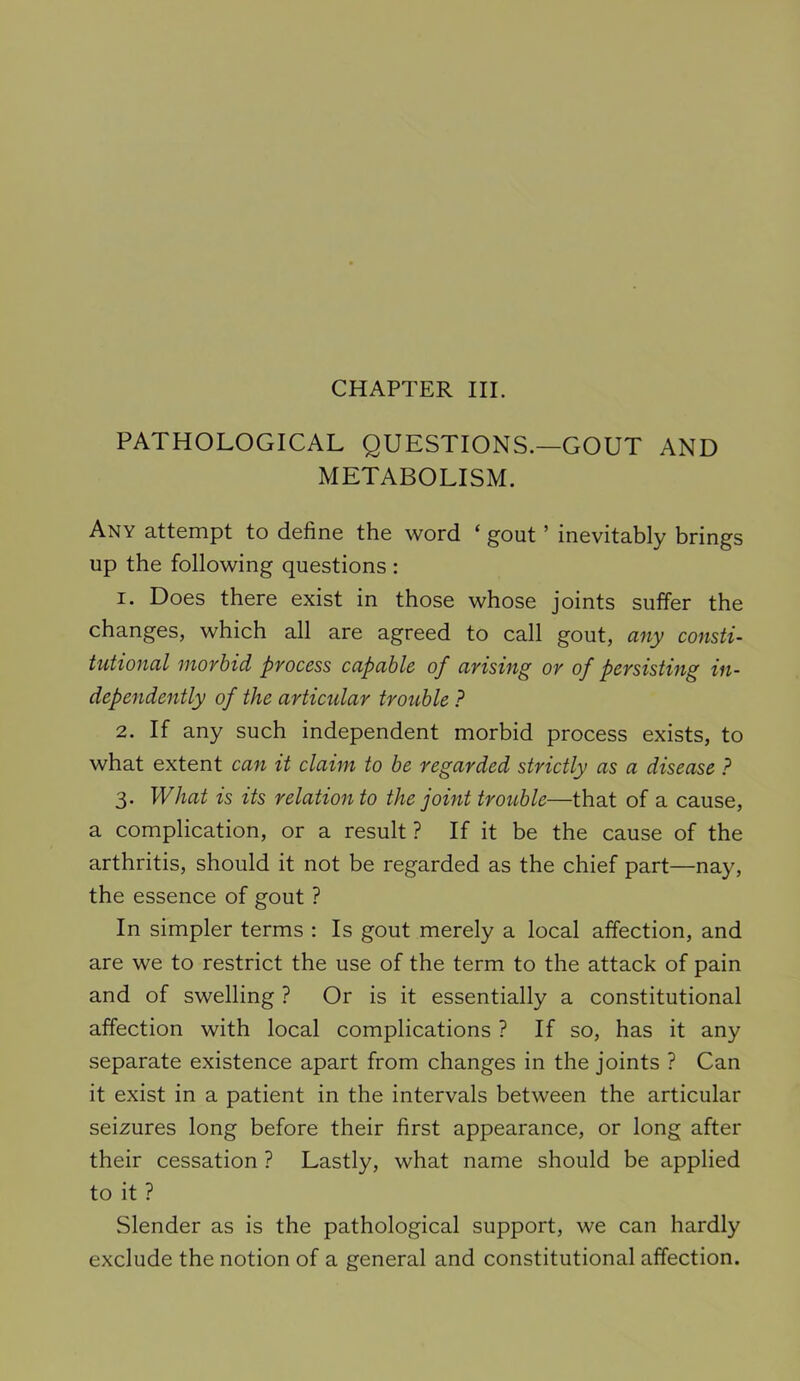 PATHOLOGICAL QUESTIONS.—GOUT AND METABOLISM. Any attempt to define the word ‘ gout ’ inevitably brings up the following questions : 1. Does there exist in those whose joints suffer the changes, which all are agreed to call gout, any consti- tutional morbid process capable of arising or of persisting in- dependently of the articular trouble ? 2. If any such independent morbid process exists, to what extent ca7t it claim to be regarded strictly as a disease ? 3. What is its relation to the joint trouble—that of a cause, a complication, or a result ? If it be the cause of the arthritis, should it not be regarded as the chief part—nay, the essence of gout ? In simpler terms ; Is gout merely a local affection, and are we to restrict the use of the term to the attack of pain and of swelling ? Or is it essentially a constitutional affection with local complications ? If so, has it any separate existence apart from changes in the joints ? Can it exist in a patient in the intervals between the articular seizures long before their first appearance, or long after their cessation ? Lastly, what name should be applied to it ? Slender as is the pathological support, we can hardly exclude the notion of a general and constitutional affection.