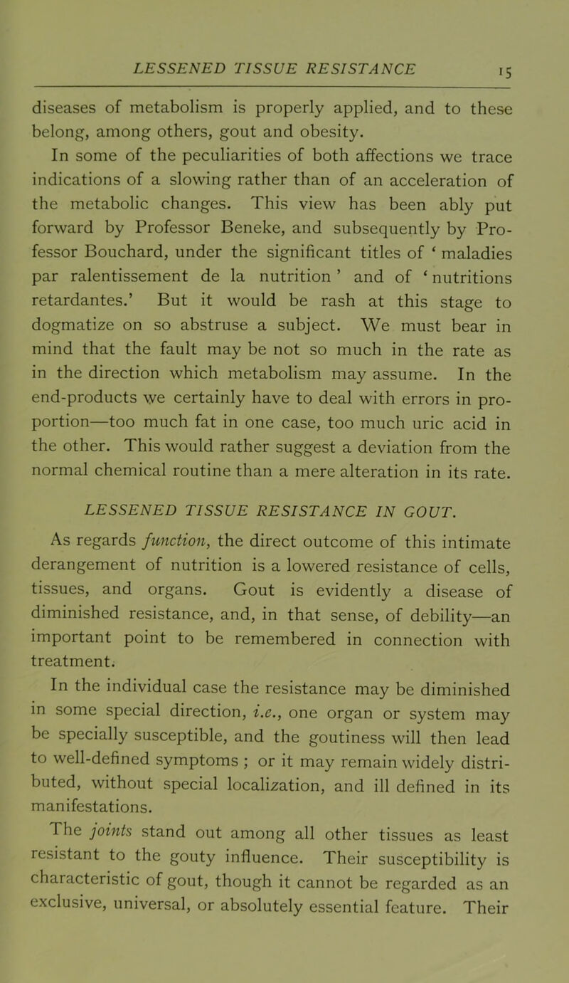 LESSENED TISSUE RESISTANCE >5 diseases of metabolism is properly applied, and to these belong, among others, gout and obesity. In some of the peculiarities of both affections we trace indications of a slowing rather than of an acceleration of the metabolic changes. This view has been ably put forward by Professor Beneke, and subsequently by Pro- fessor Bouchard, under the significant titles of ‘ maladies par ralentissement de la nutrition ’ and of ‘ nutritions retardantes.’ But it would be rash at this stage to dogmatize on so abstruse a subject. We must bear in mind that the fault may be not so much in the rate as in the direction which metabolism may assume. In the end-products we certainly have to deal with errors in pro- portion—too much fat in one case, too much uric acid in the other. This would rather suggest a deviation from the normal chemical routine than a mere alteration in its rate. LESSENED TISSUE RESISTANCE IN GOUT. As regards function, the direct outcome of this intimate derangement of nutrition is a lowered resistance of cells, tissues, and organs. Gout is evidently a disease of diminished resistance, and, in that sense, of debility—an important point to be remembered in connection with treatment. In the individual case the resistance may be diminished in some special direction, i.e., one organ or system may be specially susceptible, and the goutiness will then lead to well-defined symptoms ; or it may remain widely distri- buted, without special localization, and ill defined in its manifestations. The joints stand out among all other tissues as least resistant to the gouty influence. Their susceptibility is characteristic of gout, though it cannot be regarded as an exclusive, universal, or absolutely essential feature. Their