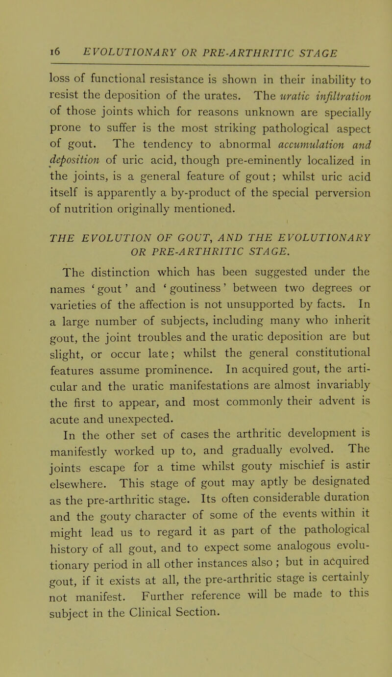 loss of functional resistance is shown in their inability to resist the deposition of the urates. The uratic infiltration of those joints which for reasons unknown are specially prone to suffer is the most striking pathological aspect of gout. The tendency to abnormal accumulation and deposition of uric acid, though pre-eminently localized in the joints, is a general feature of gout; whilst uric acid itself is apparently a by-product of the special perversion of nutrition originally mentioned. THE EVOLUTION OF GOUT, AND THE EVOLUTIONARY OR PRE-ARTHRITIC STAGE. The distinction which has been suggested under the names ‘ gout ’ and ‘ goutiness ’ between two degrees or varieties of the affection is not unsupported by facts. In a large number of subjects, including many who inherit gout, the joint troubles and the uratic deposition are but slight, or occur late; whilst the general constitutional features assume prominence. In acquired gout, the arti- cular and the uratic manifestations are almost invariably the first to appear, and most commonly their advent is acute and unexpected. In the other set of cases the arthritic development is manifestly worked up to, and gradually evolved. The joints escape for a time whilst gouty mischief is astir elsewhere. This stage of gout may aptly be designated as the pre-arthritic stage. Its often considerable duration and the gouty character of some of the events within it might lead us to regard it as part of the pathological history of all gout, and to expect some analogous evolu- tionary period in all other instances also ; but in acquired gout, if it exists at all, the pre-arthritic stage is certainly not manifest. Further reference will be made to this subject in the Clinical Section.