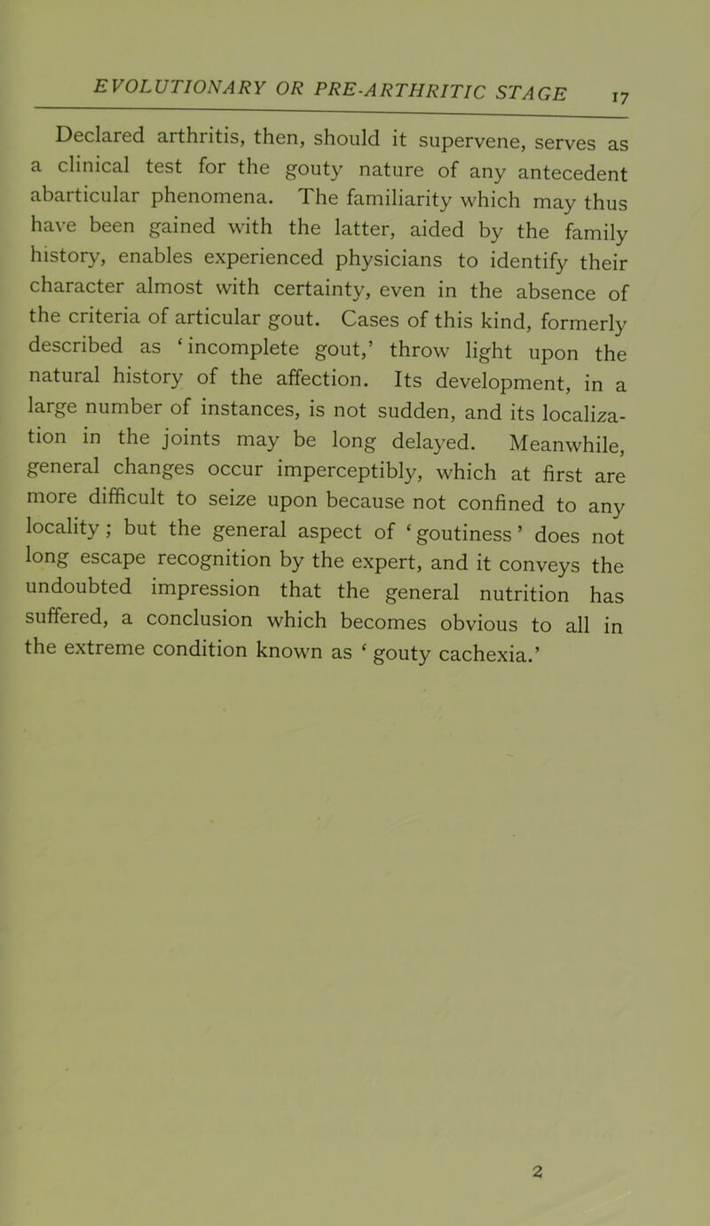 17 Declared arthritis, then, should it supervene, serves as a clinical test for the gouty nature of any antecedent abarticular phenomena. The familiarity which may thus have been gained with the latter, aided by the family history, enables experienced physicians to identify their character almost with certainty, even in the absence of the criteria of articular gout. Cases of this kind, formerly described as ‘incomplete gout,’ throw light upon the natural history of the affection. Its development, in a large number of instances, is not sudden, and its localiza- tion in the joints may be long delayed. Meanwhile, general changes occur imperceptibly, which at first are more difficult to seize upon because not confined to any locality; but the general aspect of ‘ goutiness ’ does not long escape recognition by the expert, and it conveys the undoubted impression that the general nutrition has suffered, a conclusion which becomes obvious to all in the extreme condition known as ‘ gouty cachexia.’ 2