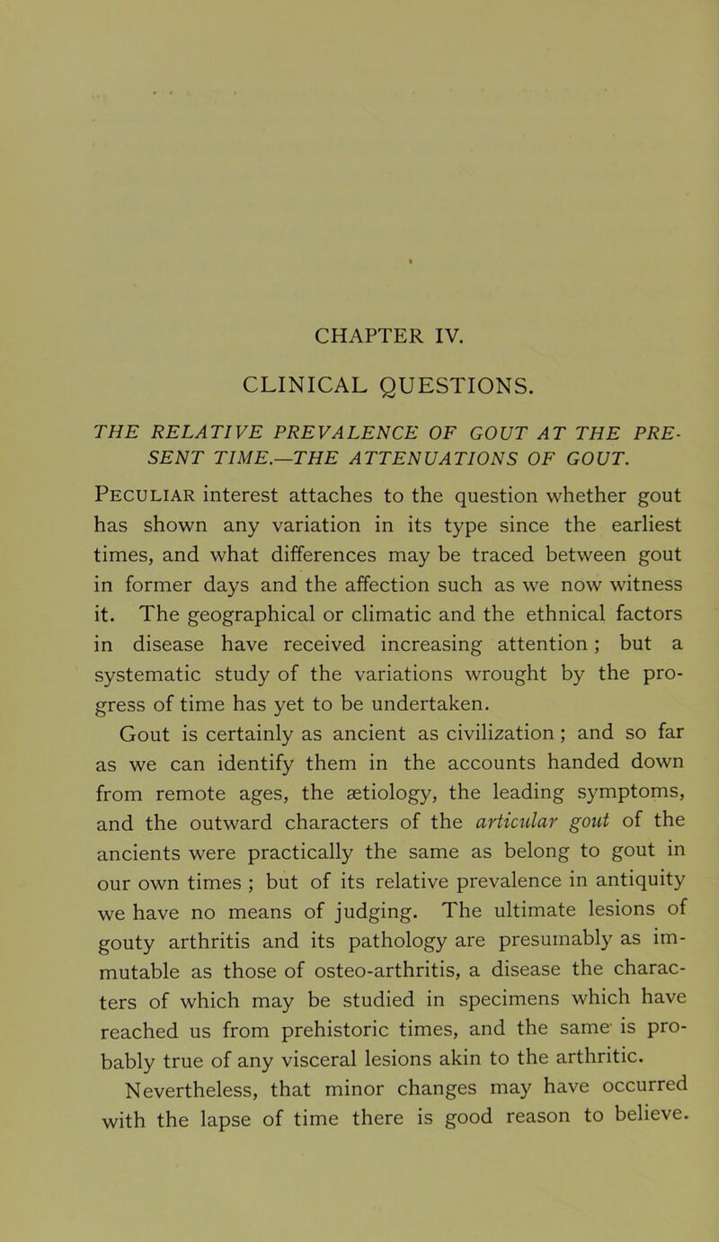 CLINICAL QUESTIONS. THE RELATIVE PREVALENCE OF GOUT AT THE PRE- SENT TIME.—THE ATTENUATIONS OF GOUT. Peculiar interest attaches to the question whether gout has shown any variation in its type since the earliest times, and what differences may be traced between gout in former days and the affection such as we now witness it. The geographical or climatic and the ethnical factors in disease have received increasing attention; but a systematic study of the variations wrought by the pro- gress of time has yet to be undertaken. Gout is certainly as ancient as civilization; and so far as we can identify them in the accounts handed down from remote ages, the astiology, the leading symptoms, and the outward characters of the articular gout of the ancients were practically the same as belong to gout in our own times ; but of its relative prevalence in antiquity we have no means of judging. The ultimate lesions of gouty arthritis and its pathology are presumably as im- mutable as those of osteo-arthritis, a disease the charac- ters of which may be studied in specimens which have reached us from prehistoric times, and the same- is pro- bably true of any visceral lesions akin to the arthritic. Nevertheless, that minor changes may have occurred with the lapse of time there is good reason to believe.