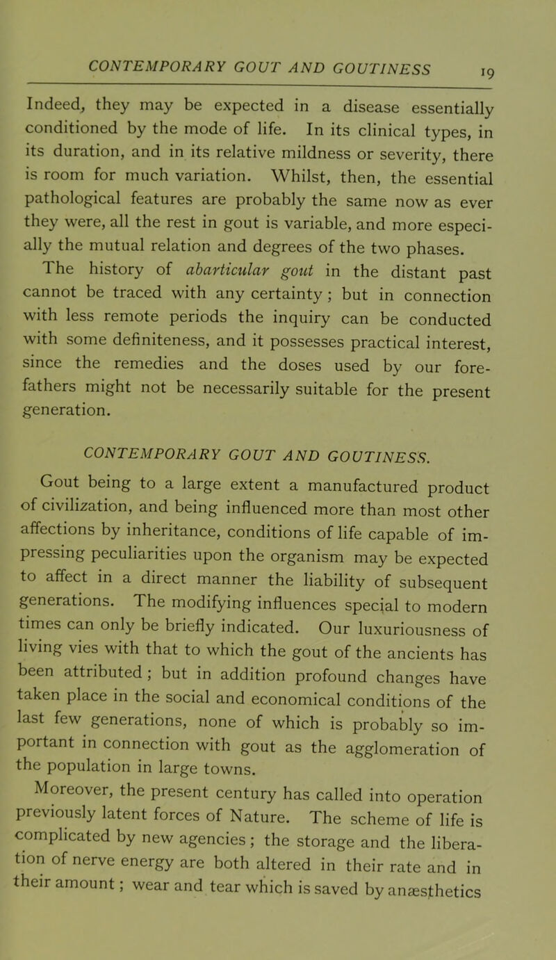 CONTEMPORARY GOUT AND GOUTINESS 19 Indeed^ they may be expected in a disease essentially conditioned by the mode of life. In its clinical types, in its duration, and in its relative mildness or severity, there is room for much variation. Whilst, then, the essential pathological features are probably the same now as ever they were, all the rest in gout is variable, and more especi- ally the mutual relation and degrees of the two phases. The history of abarticular gout in the distant past cannot be traced with any certainty; but in connection with less remote periods the inquiry can be conducted with some definiteness, and it possesses practical interest, since the remedies and the doses used by our fore- fathers might not be necessarily suitable for the present generation. CONTEMPORARY GOUT AND GOUTINESS. Gout being to a large extent a manufactured product of civilization, and being influenced more than most other affections by inheritance, conditions of life capable of im- pressing peculiarities upon the organism may be expected to aflect in a direct manner the liability of subsequent generations. The modifying influences special to modern times can only be briefly indicated. Our luxuriousness of living vies with that to which the gout of the ancients has been attributed; but in addition profound changes have taken place in the social and economical conditions of the last few generations, none of which is probably so im- portant in connection with gout as the agglomeration of the population in large towns. Moreover, the present century has called into operation previously latent forces of Nature. The scheme of life is complicated by new agencies; the storage and the libera- tion of nerve energy are both altered in their rate and in their amount; wear and tear which is saved by an^esithetics