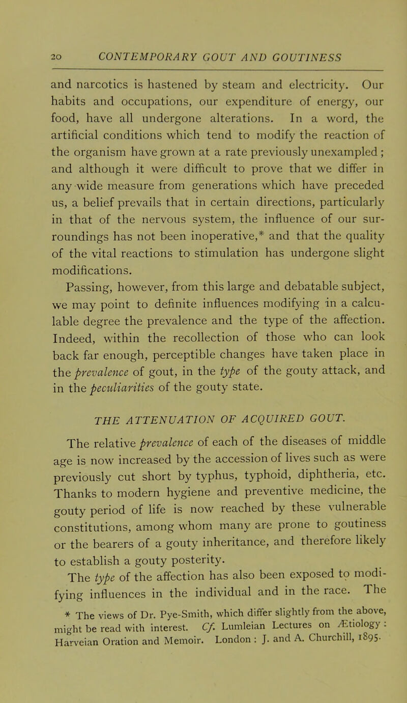 and narcotics is hastened by steam and electricity. Our habits and occupations, our expenditure of energy, our food, have all undergone alterations. In a word, the artificial conditions which tend to modify the reaction of the organism have grown at a rate previously unexampled ; and although it were difficult to prove that we differ in any wide measure from generations which have preceded us, a belief prevails that in certain directions, particularly in that of the nervous system, the influence of our sur- roundings has not been inoperative,* and that the quality of the vital reactions to stimulation has undergone slight modifications. Passing, however, from this large and debatable subject, we may point to definite influences modifying in a calcu- lable degree the prevalence and the type of the affection. Indeed, within the recollection of those who can look back far enough, perceptible changes have taken place in the prevalence of gout, in the type of the gouty attack, and in the peculiarities of the gouty state. THE ATTENUATION OF ACQUIRED GOUT. The relative prevalence of each of the diseases of middle age is now increased by the accession of lives such as were previously cut short by typhus, typhoid, diphtheria, etc. Thanks to modern hygiene and preventive medicine, the gouty period of life is now reached by these \ ulnerable constitutions, among whom many are prone to goutiness or the bearers of a gouty inheritance, and therefore likely to establish a gouty posterity. The type of the affection has also been exposed to modi- fying influences in the individual and in the race. The * The views of Dr. Pye-Smith, which differ slightly from the above, might be read with interest. C/. Lumleian Lectures on ^Etiology . Harveian Oration and Memoir. London : J. and A. Churchill, 1895.