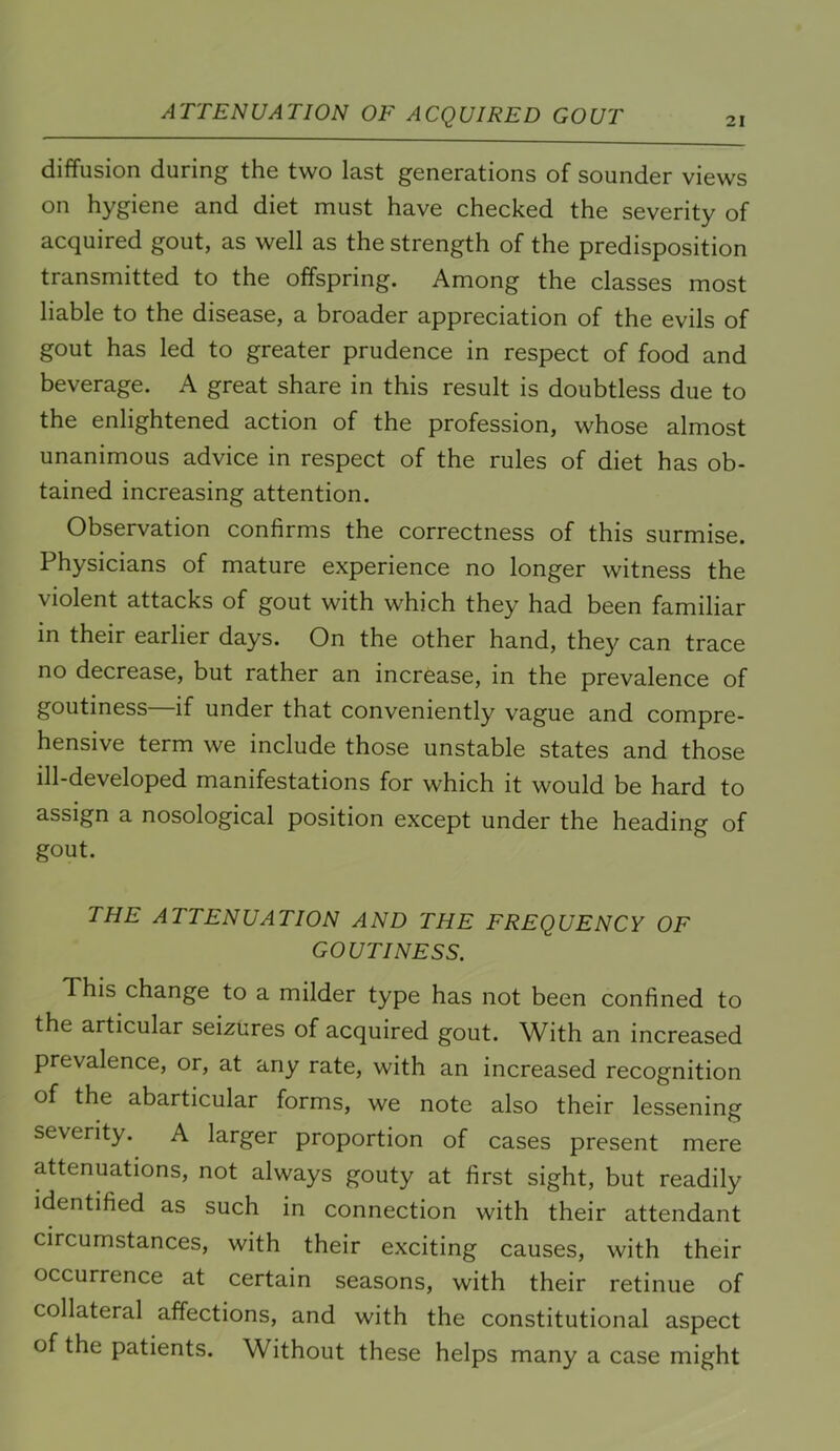 ATTENUATION OF ACQUIRED GOUT 21 diffusion during the two last generations of sounder views on hygiene and diet must have checked the severity of acquired gout, as well as the strength of the predisposition transmitted to the offspring. Among the classes most liable to the disease, a broader appreciation of the evils of gout has led to greater prudence in respect of food and beverage. A great share in this result is doubtless due to the enlightened action of the profession, whose almost unanimous advice in respect of the rules of diet has ob- tained increasing attention. Observation confirms the correctness of this surmise. Physicians of mature experience no longer witness the violent attacks of gout with which they had been familiar in their earlier days. On the other hand, they can trace no decrease, but rather an increase, in the prevalence of goutiness—if under that conveniently vague and compre- hensive term we include those unstable states and those ill-developed manifestations for which it would be hard to assign a nosological position except under the heading of gout. THE ATTENUATION AND THE FREQUENCY OF GOUTINESS. This change to a milder type has not been confined to the articular seizures of acquired gout. With an increased prevalence, or, at any rate, with an increased recognition of the abarticular forms, we note also their lessening severity. A larger proportion of cases present mere attenuations, not always gouty at first sight, but readily identified as such in connection with their attendant circumstances, with their exciting causes, with their occurrence at certain seasons, with their retinue of collateral affections, and with the constitutional aspect of the patients. Without these helps many a case might