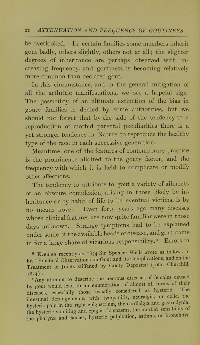 be overlooked. In certain families some members inherit gout badly, others slightly, others not at all; the slighter degrees of inheritance are perhaps observed with in- creasing frequency, and goutiness is becoming relatively more common than declared gout. In this circumstance, and in the general mitigation of all the arthritic manifestations, we see a hopeful sign. The possibility of an ultimate extinction of the bias in gouty families is denied by some authorities, but we should not forget that by the side of the tendency to a reproduction of morbid parental peculiarities there is a yet stronger tendency in Nature to reproduce the healthy type of the race in each successive generation. Meantime, one of the features of contemporary practice is the prominence allotted to the gouty factor, and the frequency with which it is held to complicate or modify other affections. The tendency to attribute to gout a variety of ailments of an obscure complexion, arising in those likely by in- heritance or by habit of life to be eventual victims, is by no means novel. Kven forty years ago many diseases whose clinical features are now quite familiar were in those days unknown. Strange symptoms had to be explained under some of the available heads of disease, and gout came in for a large share of vicarious responsibility.* Errors in * Even so recently as 1854 Sir Spencer Wells wrote as follows in his ‘ Practical Observations on Gout and its Complications, and on the Treatment of Joints stiffened by Gouty Deposits’ (John Churchill, ‘ Any attempt to describe the nervous diseases of females caused by gout would lead to an enumeration of almost all forms, of their diseases, especially those usually considered as hysteric. The intestinal derangements, with tympanitis, neuralgia, or co ic. t le hysteric pain in the right epigastrium, the cardialgia and gastrodynia, the hysteric vomiting and epigastric spasms, the morbid sensibi ity o the pharynx and fauces, hysteric palpitation, asthma, or bronchitis.