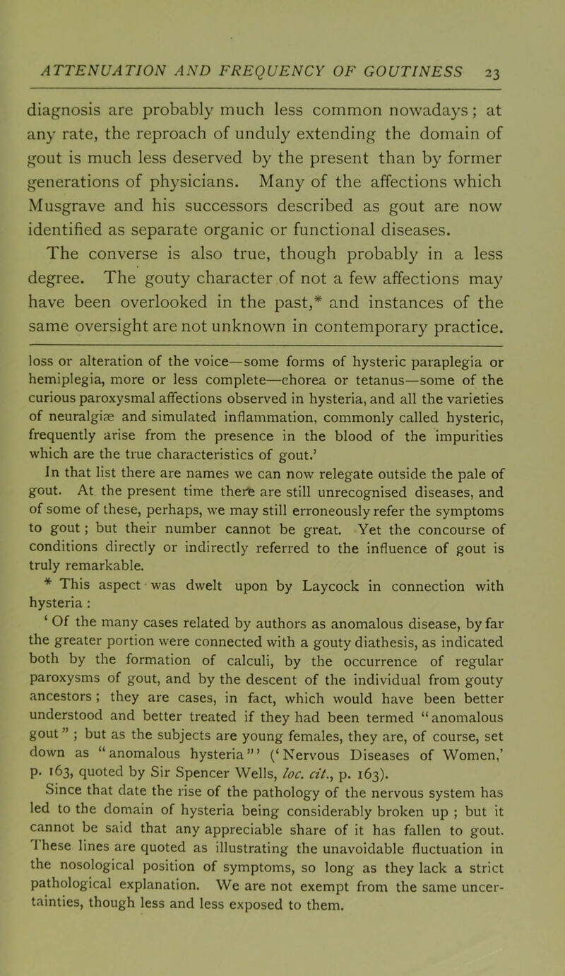 diagnosis are probably much less common nowadays; at any rate, the reproach of unduly extending the domain of gout is much less deserved by the present than by former generations of physicians. Many of the affections which Musgrave and his successors described as gout are now identified as separate organic or functional diseases. The converse is also true, though probably in a less degree. The gouty character of not a few affections may have been overlooked in the past,* * and instances of the same oversight are not unknown in contemporary practice. loss or alteration of the voice—some forms of hysteric paraplegia or hemiplegia, more or less complete—chorea or tetanus—some of the curious paroxysmal affections observed in hysteria, and all the varieties of neuralgite and simulated inflammation, commonly called hysteric, frequently arise from the presence in the blood of the impurities which are the true characteristics of gout.’ In that list there are names we can now relegate outside the pale of gout. At the present time thei^ are still unrecognised diseases, and of some of these, perhaps, we may still erroneously refer the symptoms to gout; but their number cannot be great. Yet the concourse of conditions directly or indirectly referred to the influence of gout is truly remarkable. * This aspect ■ was dwelt upon by Laycock in connection with hysteria: ‘ Of the many cases related by authors as anomalous disease, by far the greater portion were connected with a gouty diathesis, as indicated both by the formation of calculi, by the occurrence of regular paroxysms of gout, and by the descent of the individual from gouty ancestors ; they are cases, in fact, which would have been better understood and better treated if they had been termed “ anomalous gout ” ; but as the subjects are young females, they are, of course, set down as “anomalous hysteria’” (‘Nervous Diseases of Women,’ p. 163, quoted by Sir Spencer Wells, loc. ci'I., p. 163). Since that date the rise of the pathology of the nervous system has led to the domain of hysteria being considerably broken up ; but it cannot be said that any appreciable share of it has fallen to gout. These lines are quoted as illustrating the unavoidable fluctuation in the nosological position of symptoms, so long as they lack a strict pathological explanation. We are not exempt from the same uncer- tainties, though less and less exposed to them.