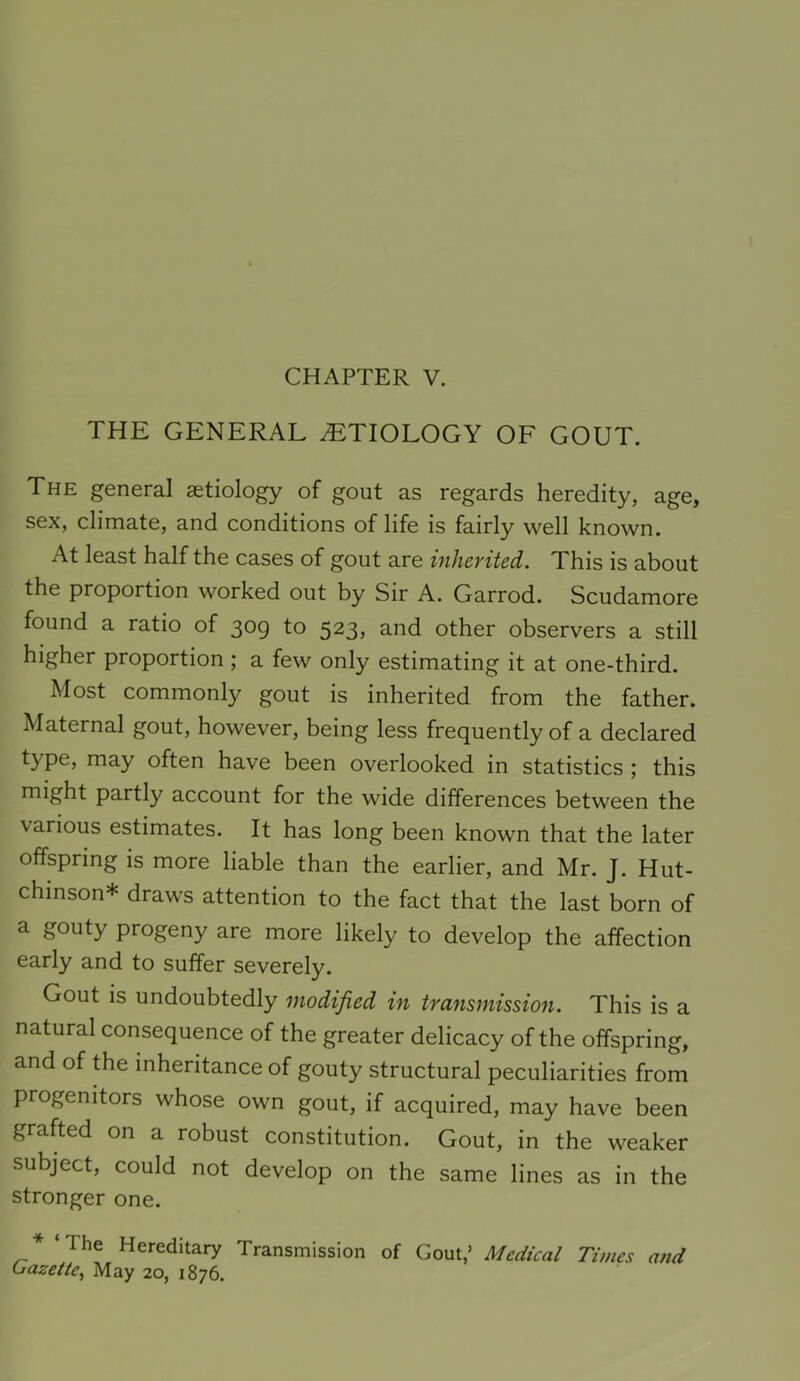 THE GENERAL ETIOLOGY OF GOUT. The general aetiology of gout as regards heredity, age, sex, climate, and conditions of life is fairly well known. At least half the cases of gout are inherited. This is about the proportion worked out by Sir A. Garrod. Scudamore found a ratio of 309 to 523, and other observers a still higher proportion; a few only estimating it at one-third. Most commonly gout is inherited from the father. Maternal gout, however, being less frequently of a declared type, may often have been overlooked in statistics ; this might partly account for the wide differences between the various estimates. It has long been known that the later offspring is more liable than the earlier, and Mr. J. Hut- chinson* draws attention to the fact that the last born of a gouty progeny are more likely to develop the affection early and to suffer severely. Gout is undoubtedly modified in transmission. This is a natural consequence of the greater delicacy of the offspring, and of the inheritance of gouty structural peculiarities from progenitors whose own gout, if acquired, may have been grafted on a robust constitution. Gout, in the weaker subject, could not develop on the same lines as in the stronger one. * ‘The Hereditary Transmission of Gout,’ Medical Times atid Gazette, May 20, 1876.