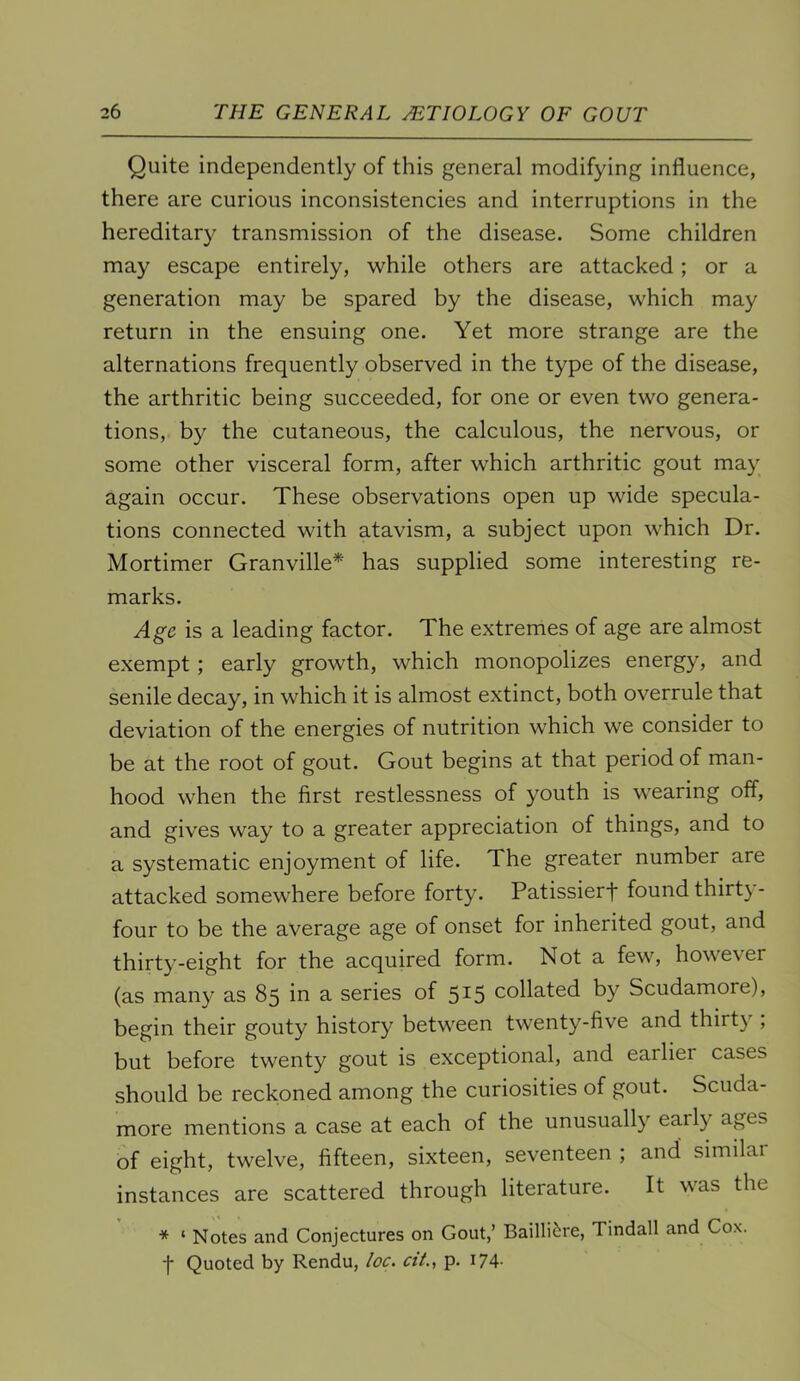 Quite independently of this general modifying influence, there are curious inconsistencies and interruptions in the hereditary transmission of the disease. Some children may escape entirely, while others are attacked; or a generation may be spared by the disease, which may return in the ensuing one. Yet more strange are the alternations frequently observed in the type of the disease, the arthritic being succeeded, for one or even two genera- tions, by the cutaneous, the calculous, the nervous, or some other visceral form, after which arthritic gout may again occur. These observations open up wide specula- tions connected with atavism, a subject upon which Dr. Mortimer Granville* has supplied some interesting re- marks. Age is a leading factor. The extremes of age are almost exempt; early growth, which monopolizes energy, and senile decay, in which it is almost extinct, both overrule that deviation of the energies of nutrition which we consider to be at the root of gout. Gout begins at that period of man- hood when the first restlessness of youth is w'earing off, and gives way to a greater appreciation of things, and to a systematic enjoyment of life. The greater number are attacked somewhere before forty. Patissierf found thirt}- four to be the average age of onset for inherited gout, and thirty-eight for the acquired form. Not a few, however (as many as 85 in a series of 5^5 collated by Scudamore), begin their gouty history between twenty-five and thirty , but before twenty gout is exceptional, and earlier cases should be reckoned among the curiosities of gout. Scuda- more mentions a case at each of the unusually early ages of eight, twelve, fifteen, sixteen, seventeen ; and similar instances are scattered through literature. It was the * ‘ Notes and Conjectures on Gout,’ Bailli^re, Tindall and Cox. t Quoted by Rendu, loc. ciL, p. I74-