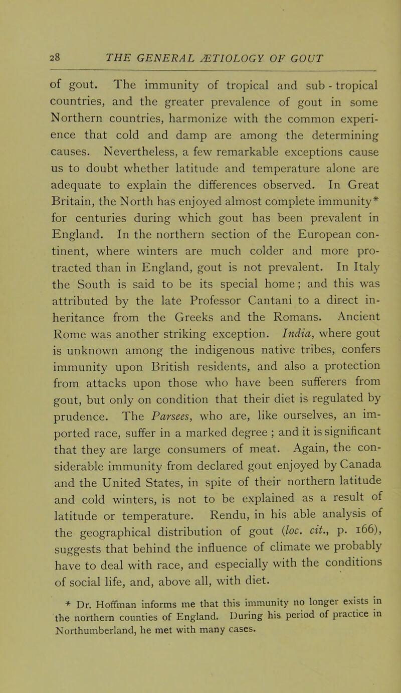 of gout. The immunity of tropical and sub - tropical countries, and the greater prevalence of gout in some Northern countries, harmonize with the common experi- ence that cold and damp are among the determining causes. Nevertheless, a few remarkable exceptions cause us to doubt whether latitude and temperature alone are adequate to explain the differences observed. In Great Britain, the North has enjoyed almost complete immunity* for centuries during which gout has been prevalent in England. In the northern section of the European con- tinent, where winters are much colder and more pro- tracted than in England, gout is not prevalent. In Italy the South is said to be its special home; and this was attributed by the late Professor Cantani to a direct in- heritance from the Greeks and the Romans. Ancient Rome was another striking exception. India, where gout is unknown among the indigenous native tribes, confers immunity upon British residents, and also a protection from attacks upon those who have been sufferers from gout, but only on condition that their diet is regulated by prudence. The Parsecs, who are, like ourselves, an im- ported race, suffer in a marked degree ; and it is significant that they are large consumers of meat. Again, the con- siderable immunity from declared gout enjoyed by Canada and the United States, in spite of their northern latitude and cold winters, is not to be explained as a result of latitude or temperature. Rendu, in his able analysis of the geographical distribution of gout {loc. cit., p. i66), suggests that behind the influence of climate we probably have to deal with race, and especially with the conditions of social life, and, above all, with diet. * Dr. Hoffman informs me that this immunity no longer exists in the northern counties of England. During his period of practice in Northumberland, he met with many cases.