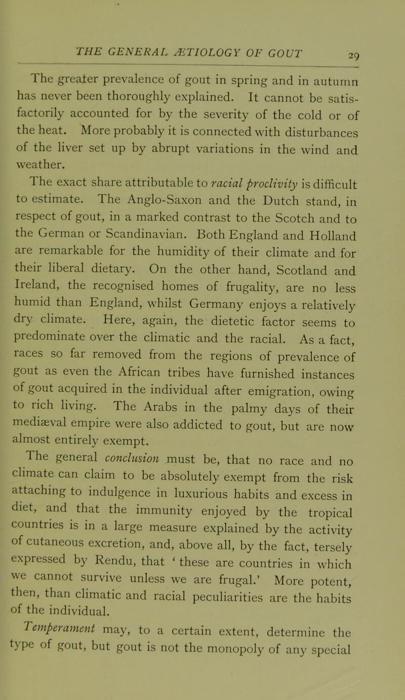 29 The greater prevalence of gout in spring and in autumn has never been thoroughly explained. It cannot be satis- factorily accounted for by the severity of the cold or of the heat. More probably it is connected with disturbances of the liver set up by abrupt variations in the wind and weather. The exact share attributable to racial proclivity is difficult to estimate. The Anglo-Saxon and the Dutch stand, in respect of gout, in a marked contrast to the Scotch and to the German or Scandinavian. Both England and Holland are remarkable for the humidity of their climate and for their liberal dietary. On the other hand, Scotland and Ireland, the recognised homes of frugality, are no less humid than England, whilst Germany enjoys a relatively dry climate. Here, again, the dietetic factor seems to predominate over the climatic and the racial. As a fact, races so fai removed from the regions of prevalence of gout as even the African tribes have furnished instances of gout acquired in the individual after emigration, owing to rich living. The Arabs in the palmy days of their mediaeval empire were also addicted to gout, but are now almost entirely exempt. The general conclusion must be, that no race and no climate can claim to be absolutely exempt from the risk attaching to indulgence in luxurious habits and excess in diet, and that the immunity enjoyed by the tropical countries is in a large measure explained by the activity of cutaneous excretion, and, above all, by the fact, tersely expressed by Rendu, that ‘ these are countries in which we cannot survive unless we are frugal.’ More potent, then, than climatic and racial peculiarities are the habits of the individual. Temperament may, to a certain extent, determine the t) pe of gout, but gout is not the monopoly of any special