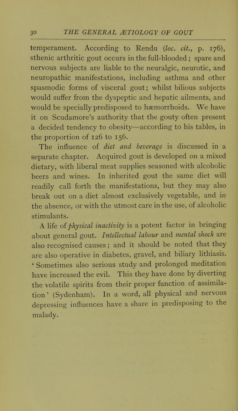 temperament. According to Rendu {loc. cit., p. 176), sthenic arthritic gout occurs in the full-blooded ; spare and nervous subjects are liable to the neuralgic, neurotic, and neuropathic manifestations, including asthma and other spasmodic forms of visceral gout; whilst bilious subjects would suffer from the dyspeptic and hepatic ailments, and would be specially predisposed to haemorrhoids. We have it on Scudamore’s authority that the gouty often present a decided tendency to obesity—according to his tables, in the proportion of 126 to 156. The influence of diet and beverage is discussed in a separate chapter. Acquired gout is developed on a mixed dietary, with liberal meat supplies seasoned with alcoholic beers and wines. In inherited gout the same diet will readily call forth the manifestations, but they may also break out on a diet almost exclusively vegetable, and in the absence, or with the utmost care in the use, of alcoholic stimulants. A life of physical inactivity is a potent factor in bringing about general gout. Intellectual labour and mental shock are also recognised causes; and it should be noted that they are also operative in diabetes, gravel, and biliary lithiasis. ‘ Sometimes also serious study and prolonged meditation have increased the evil. This they have done by diverting the volatile spirits from their proper function of assimila- tion ’ (Sydenham). In a word, all physical and nervous depressing influences have a share in predisposing to the malady.