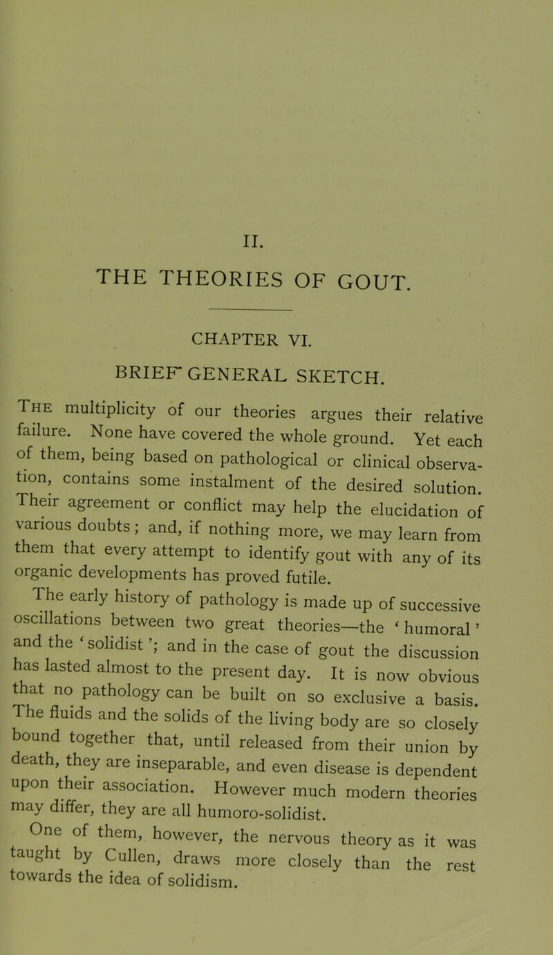 THE THEORIES OF GOUT. CHAPTER VI. BRIEF* GENERAL SKETCH. The multiplicity of our theories argues their relative failure. None have covered the whole ground. Yet each of them, being based on pathological or clinical observa- tion, contains some instalment of the desired solution. Their agreement or conflict may help the elucidation of various doubts; and, if nothing more, we may learn from them that every attempt to identify gout with any of its organic developments has proved futile. The early history of pathology is made up of successive oscillations between two great theories—the ‘ humoral ’ and the ‘ sohdist and in the case of gout the discussion has lasted almost to the present day. It is now obvious that no pathology can be built on so exclusive a basis The fluids and the solids of the living body are so closely bound together that, until released from their union by death, they are inseparable, and even disease is dependent upon their association. However much modern theories may differ, they are all humoro-solidist. One of them, however, the nervous theory as it was taught by Cullen, draws more closely than the rest towards the idea of solidism.