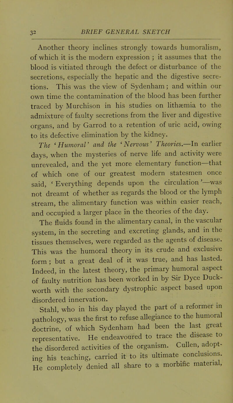 Another theory inclines strongly towards humoralism, of which it is the modern expression ; it assumes that the blood is vitiated through the defect or disturbance of the secretions, especially the hepatic and the digestive secre- tions. This was the view of Sydenham; and within our own time the contamination of the blood has been further traced by Murchison in his studies on lithsemia to the admixture of faulty secretions from the liver and digestive organs, and by Garrod to a retention of uric acid, owing to its defective elimination by the kidney. The ‘ HimoraV and the ‘Nervous' Theories.—In earlier days, when the mysteries of nerve life and activity were unrevealed, and the yet more elementary function—that of which one of our greatest modern statesmen once said, ‘ Everything depends upon the circulation ’—was not dreamt of whether as regards the blood or the lymph stream, the alimentary function was within easier reach, and occupied a larger place in the theories of the day. The fluids found in the alimentary canal, in the vascular system, in the secreting and excreting glands, and in the tissues themselves, were regarded as the agents of disease. This was the humoral theory in its crude and exclusive form ; but a great deal of it was true, and has lasted. Indeed, in the latest theory, the primary humoral aspect of faulty nutrition has been worked in by Sir Dyce Duck- worth with the secondary dystrophic aspect based upon disordered innervation. Stahl, who in his day played the part of a reformer m pathology, was the first to refuse allegiance to the humoral doctrine, of which Sydenham had been the last great representative. He endeavoured to trace the disease to the disordered activities of the organism. Cullen, adopt- ing his teaching, carried it to its ultimate conclusions. He completely denied all share to a morbific material,