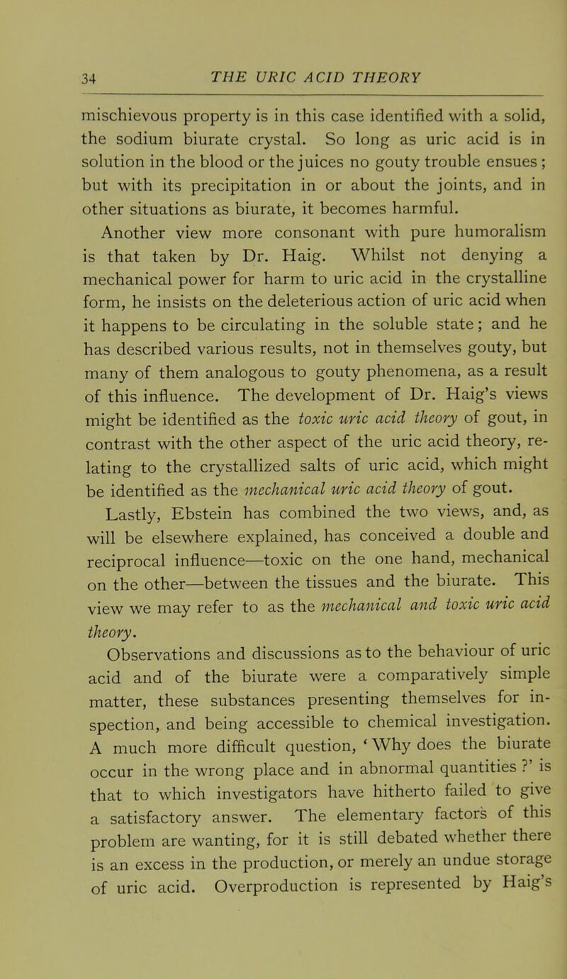 mischievous property is in this case identified with a solid, the sodium biurate crystal. So long as uric acid is in solution in the blood or the juices no gouty trouble ensues ; but with its precipitation in or about the joints, and in other situations as biurate, it becomes harmful. Another view more consonant with pure humoralism is that taken by Dr. Haig. Whilst not denying a mechanical power for harm to uric acid in the crystalline form, he insists on the deleterious action of uric acid when it happens to be circulating in the soluble state; and he has described various results, not in themselves gouty, but many of them analogous to gouty phenomena, as a result of this influence. The development of Dr. Haig’s views might be identified as the toxic uric acid theory of gout, in contrast with the other aspect of the uric acid theory, re- lating to the crystallized salts of uric acid, which might be identified as the mechanical uric acid theory of gout. Lastly, Ebstein has combined the two views, and, as will be elsewhere explained, has conceived a double and reciprocal influence—toxic on the one hand, mechanical on the other—between the tissues and the biurate. This view we may refer to as the mechanical and toxic uric acid theory. Observations and discussions as to the behaviour of uric acid and of the biurate were a comparatively simple matter, these substances presenting themselves for in- spection, and being accessible to chemical investigation. A much more difficult question, ‘ Why does the biurate occur in the wrong place and in abnormal quantities ? is that to which investigators have hitherto failed to give a satisfactory answer. The elementary factors of this problem are wanting, for it is still debated whether there is an excess in the production, or merely an undue storage of uric acid. Overproduction is represented by Haig s