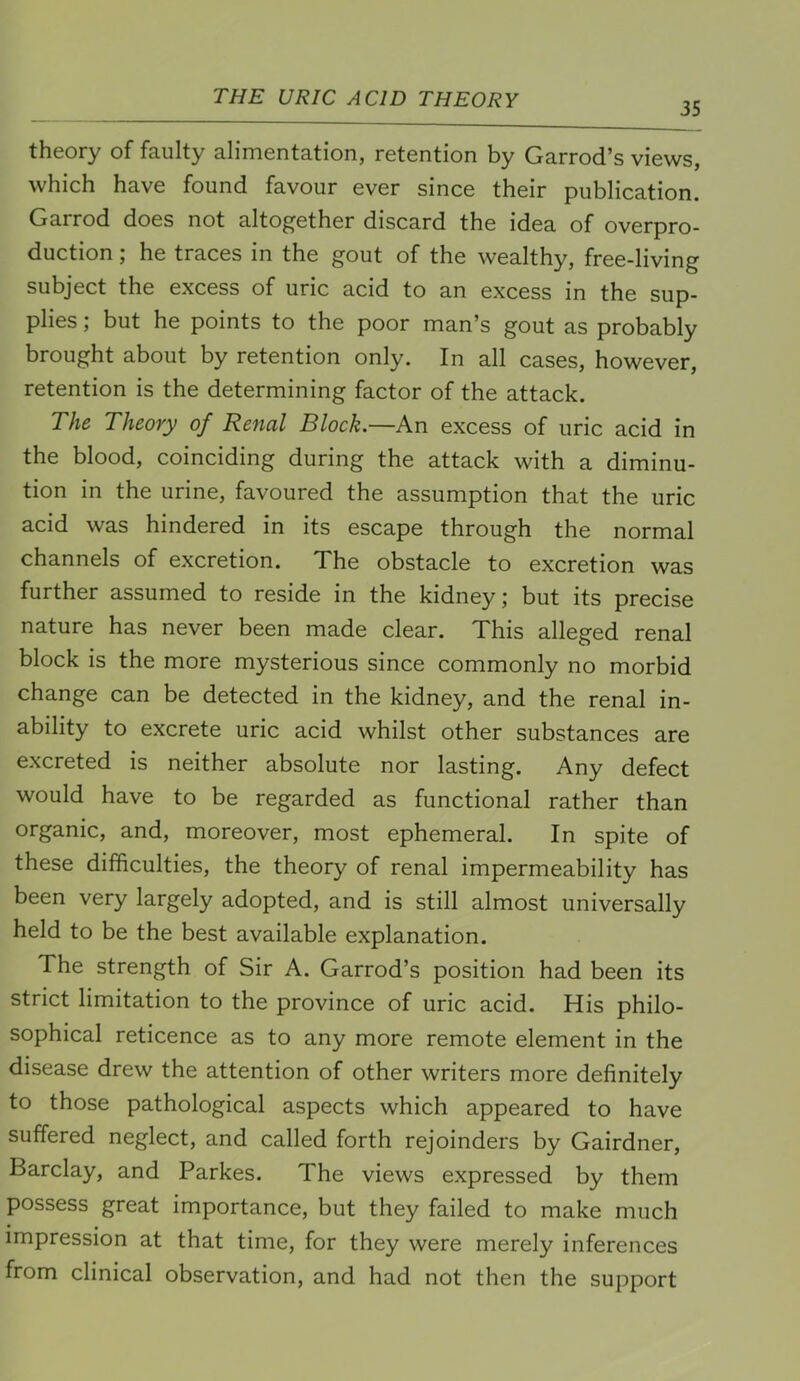 35 theory of faulty alimentation, retention by Garrod’s views, which have found favour ever since their publication. Garrod does not altogether discard the idea of overpro- duction ; he traces in the gout of the wealthy, free-living subject the excess of uric acid to an excess in the sup- plies ; but he points to the poor man’s gout as probably brought about by retention only. In all cases, however, retention is the determining factor of the attack. The Theory of Renal Block.—An excess of uric acid in the blood, coinciding during the attack with a diminu- tion in the urine, favoured the assumption that the uric acid was hindered in its escape through the normal channels of excretion. The obstacle to excretion was further assumed to reside in the kidney; but its precise nature has never been made clear. This alleged renal block is the more mysterious since commonly no morbid change can be detected in the kidney, and the renal in- ability to excrete uric acid whilst other substances are excreted is neither absolute nor lasting. Any defect would have to be regarded as functional rather than organic, and, moreover, most ephemeral. In spite of these difficulties, the theory of renal impermeability has been very largely adopted, and is still almost universally held to be the best available explanation. The strength of Sir A. Garrod’s position had been its strict limitation to the province of uric acid. His philo- sophical reticence as to any more remote element in the disease drew the attention of other writers more definitely to those pathological aspects which appeared to have suffered neglect, and called forth rejoinders by Gairdner, Barclay, and Parkes. The views expressed by them possess great importance, but they failed to make much impression at that time, for they were merely inferences from clinical observation, and had not then the support