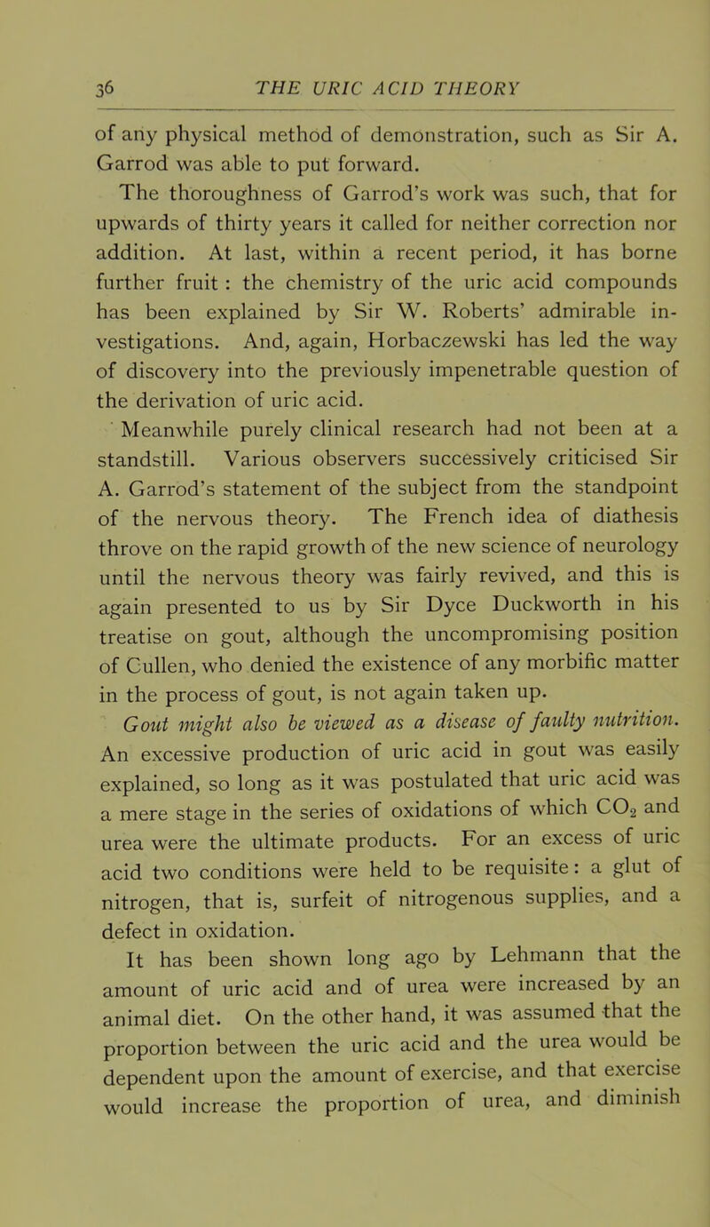 of any physical method of demonstration, such as Sir A. Garrod was able to put forward. The thoroughness of Garrod’s work was such, that for upwards of thirty years it called for neither correction nor addition. At last, within a recent period, it has borne further fruit : the chemistry of the uric acid compounds has been explained by Sir W. Roberts’ admirable in- vestigations. And, again, Horbaczewski has led the way of discovery into the previously impenetrable question of the derivation of uric acid. Meanwhile purely clinical research had not been at a standstill. Various observers successively criticised Sir A. Garrod’s statement of the subject from the standpoint of the nervous theory. The French idea of diathesis throve on the rapid growth of the new science of neurology until the nervous theory was fairly revived, and this is again presented to us by Sir Dyce Duckworth in his treatise on gout, although the uncompromising position of Cullen, who denied the existence of any morbific matter in the process of gout, is not again taken up. Gout might also he viewed as a disease of faidty nutvition. An excessive production of uric acid in gout was easily explained, so long as it was postulated that uric acid was a mere stage in the series of oxidations of which CO2 and urea were the ultimate products. For an excess of uric acid two conditions were held to be requisite: a glut of nitrogen, that is, surfeit of nitrogenous supplies, and a defect in oxidation. It has been shown long ago by Lehmann that the amount of uric acid and of urea were increased by an animal diet. On the other hand, it was assumed -that the proportion between the uric acid and the urea would be dependent upon the amount of exercise, and that exercise would increase the proportion of urea, and diminish