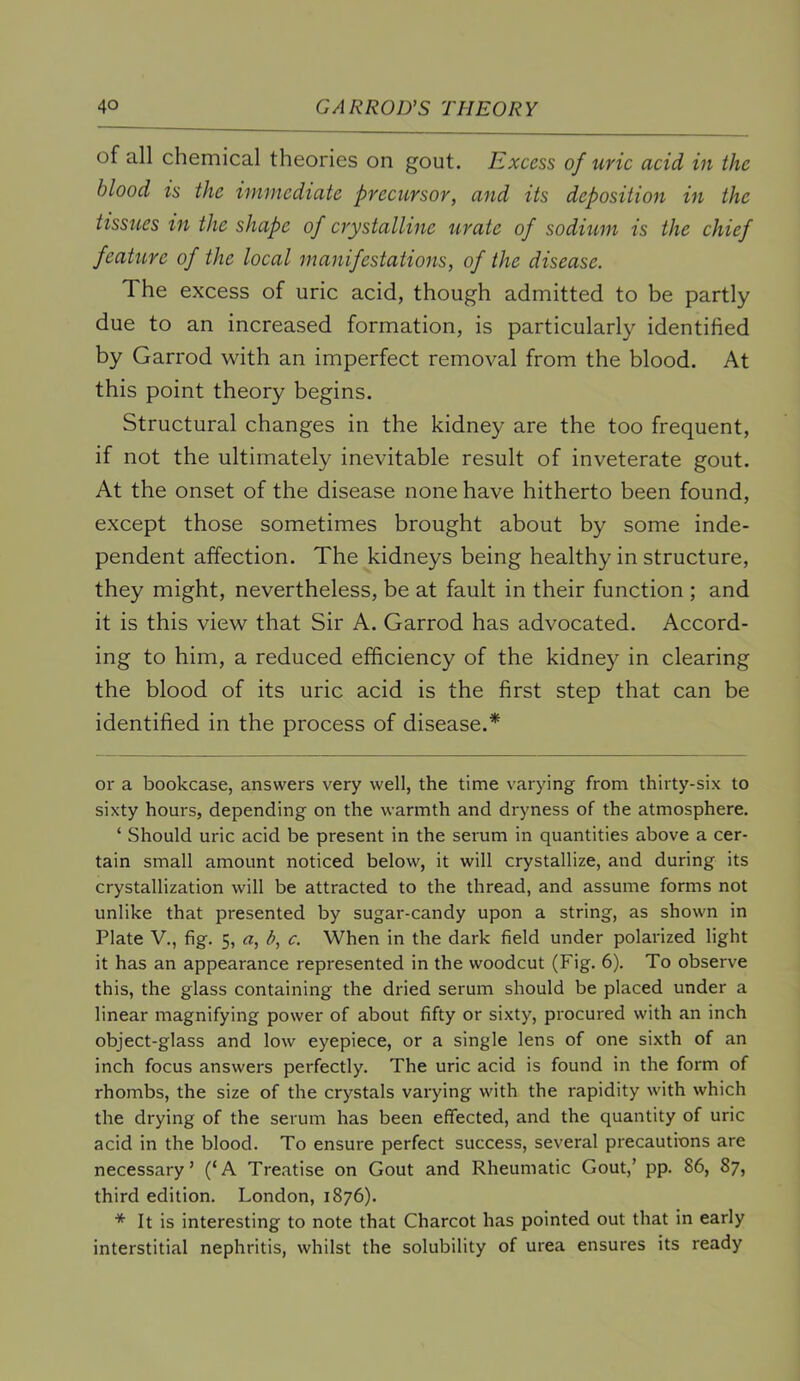 of all chemical theories on gout. Excess of uric acid in the blood is the immediate precursor, and its deposition in the tissues in the shape of crystalline urate of sodium is the chief feature of the local manifestations, of the disease. The excess of uric acid, though admitted to be partly due to an increased formation, is particularly identified by Garrod with an imperfect removal from the blood. At this point theory begins. Structural changes in the kidney are the too frequent, if not the ultimately inevitable result of inveterate gout. At the onset of the disease none have hitherto been found, except those sometimes brought about by some inde- pendent affection. The kidneys being healthy in structure, they might, nevertheless, be at fault in their function ; and it is this view that Sir A. Garrod has advocated. Accord- ing to him, a reduced efficiency of the kidney in clearing the blood of its uric acid is the first step that can be identified in the process of disease.* or a bookcase, answers very well, the time varying from thirty-six to sixty hours, depending on the warmth and dryness of the atmosphere. ‘ Should uric acid be present in the serum in quantities above a cer- tain small amount noticed below, it will crystallize, and during its crystallization will be attracted to the thread, and assume forms not unlike that presented by sugar-candy upon a string, as shown in Plate V., fig. 5, a, b, c. When in the dark field under polarized light it has an appearance represented in the woodcut (Fig. 6). To observe this, the glass containing the dried serum should be placed under a linear magnifying power of about fifty or sixty, procured with an inch object-glass and low eyepiece, or a single lens of one sixth of an inch focus answers perfectly. The uric acid is found in the form of rhombs, the size of the crystals varying with the rapidity with which the drying of the serum has been effected, and the quantity of uric acid in the blood. To ensure perfect success, several precautions are necessary’ (‘A Treatise on Gout and Rheumatic Gout,’ pp. 86, 87, third edition. London, 1876). * It is interesting to note that Charcot has pointed out that in early interstitial nephritis, whilst the solubility of urea ensures its ready