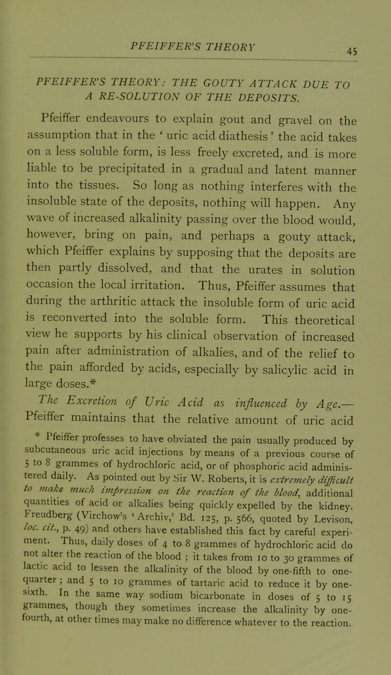 45 PFEIFFER’S THEORY: THE GOUTY ATTACK DUE TO A RESOLUTION OF THE DEPOSITS. Pfeiffer endeavours to explain gout and gravel on the assumption that in the ‘ uric acid diathesis ’ the acid takes on a less soluble form, is less freely excreted, and is more liable to be precipitated in a gradual and latent manner into the tissues. So long as nothing interferes with the insoluble state of the deposits, nothing will happen. Any wave of increased alkalinity passing over the blood would, however, bring on pain, and perhaps a gouty attack, which Pfeiffer explains by supposing that the deposits are then partly dissolved, and that the urates in solution occasion the local irritation. Thus, Pfeiffer assumes that during the arthritic attack the insoluble form of uric acid is reconverted into the soluble form. This theoretical view he supports by his clinical observation of increased pain after administration of alkalies, and of the relief to the pain afforded by acids, especially by salicylic acid in large doses.* The Excretion of Uric Acid as influenced by Age.— Pfeiffer maintains that the relative amount of uric acid Pfeiffer professes to have obviated the pain usually produced by subcutaneous uric acid injections by means of a previous course of 5 to 8 grammes of hydrochloric acid, or of phosphoric acid adminis- tered daily. As pointed out by Sir W. Roberts, it is extremely difficult to make much impression on the reaction of the blood, additional quantities of acid or alkalies being quickly expelled by the kidney, kreudberg (Virchow’s ‘ Archiv,’ Bd. 125, p. 566, quoted by Levison, loc. cit., p. 49) and others have established this fact by careful experi- ment. Thus, daily doses of 4 to 8 grammes of hydrochloric acid do not alter the reaction of the blood ; it takes from 10 to 30 grammes of lactic acid to lessen the alkalinity of the blood by one-fifth to one- quarter ; and 5 to 10 grammes of tartaric acid to reduce it by one- sixth. In the same way sodium bicarbonate in doses of 5 to 15 grammes, though they sometimes increase the alkalinity by one- fourth, at other times may make no difference whatever to the reaction.