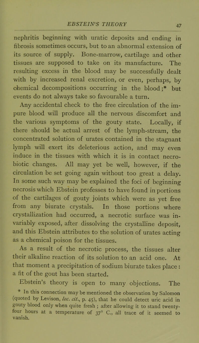 nephritis beginning with uratic deposits and ending in fibrosis sometimes occurs, but to an abnormal extension of its source of supply. Bone-marrow, cartilage and other tissues are supposed to take on its manufacture. The resulting excess in the blood may be successfully dealt with by increased renal excretion, or even, perhaps, by chemical decompositions occurring in the blood ;* but events do not always take so favourable a turn. Any accidental check to the free circulation of the im- pure blood will produce all the nervous discomfort and the various symptoms of the gouty state. Locally, if there should be actual arrest of the lymph-stream, the concentrated solution of urates contained in the stagnant lymph will exert its deleterious action, and may even induce in the tissues with which it is in contact necro- biotic changes. All may yet be well, however, if the circulation be set going again without too great a delay. In some such way may be explained the foci of beginning necrosis which Ebstein professes to have found in portions of the cartilages of gouty joints which were as yet free from any biurate crystals. In those portions where crystallization had occurred, a necrotic surface was in- variably exposed, after dissolving the crystalline deposit, and this Ebstein attributes to the solution of urates acting as a chemical poison for the tissues. As a result of the necrotic process, the tissues alter their alkaline reaction of its solution to an acid one. At that moment a precipitation of sodium biurate takes place : a fit of the gout has been started. Ebstein’s theory is open to many objections. The * In this connection may be mentioned the observation by Salomon (quoted by Levison, loc. cit.^ p. 45), that he could detect uric acid in gouty blood only when quite fresh ; after allowing it to stand twenty- four hours at a temperature of 37° C., all trace of it seemed to vanish.