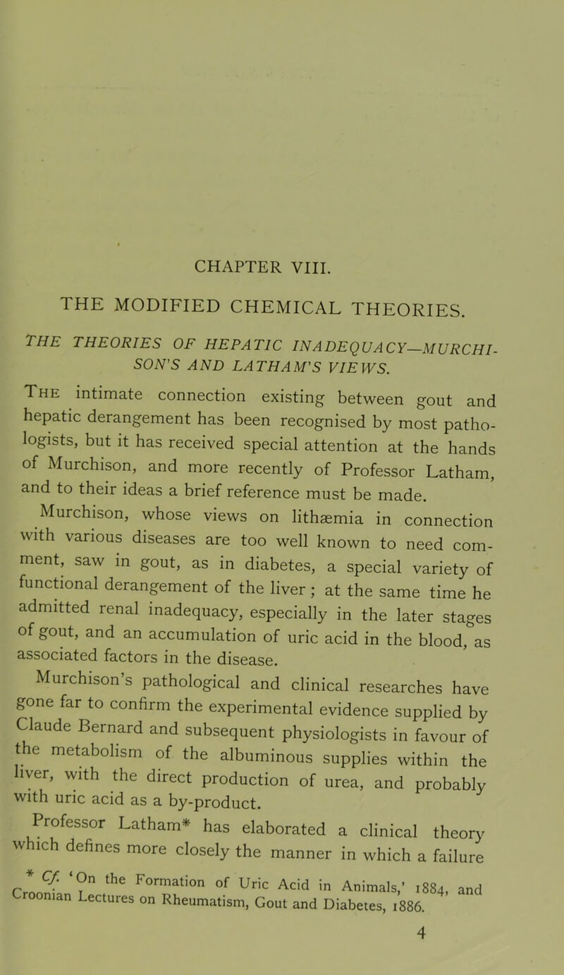 THE MODIFIED CHEMICAL THEORIES. the theories of hepatic inadequacy—murchl SON'S AND LATHAM'S VIEWS. The intimate connection existing between gout and hepatic derangement has been recognised by most patho- logists, but it has received special attention at the hands of Murchison, and more recently of Professor Latham, and to their ideas a brief reference must be made. Murchison, whose views on lithaemia in connection with various diseases are too well known to need com- ment, saw m gout, as in diabetes, a special variety of functional derangement of the liver; at the same time he admitted renal inadequacy, especially in the later stages of gout, and an accumulation of uric acid in the blood, as associated factors in the disease. Murchison’s pathological and clinical researches have gone far to confirm the experimental evidence supplied by Claude Bernard and subsequent physiologists in favour of t e metabolism of the albuminous supplies within the liver, with the direct production of urea, and probably with uric acid as a by-product. Professor Latham* has elaborated a clinical theory which defines more closely the manner in which a failure f'oi-mation of Uric Acid in Animals,’ 1884, Oman Lectures on Rheumatism, Gout and Diabetes, 1886. and 4