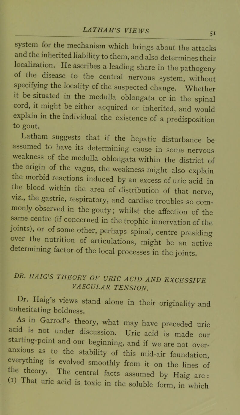 51 system for the mechanism which brings about the attacks and the inherited liability to them, and also determines their localization. He ascribes a leading share in the pathogeny of the disease to the central nervous system, without specifying the locality of the suspected change. Whether It be situated in the medulla oblongata or in the spinal cord. It might be either acquired or inherited, and would explain in the individual the existence of a predisposition to gout. Latham suggests that if the hepatic disturbance be assumed to have its determining cause in some nervous weakness of the medulla oblongata within the district of the origin of the vagus, the weakness might also explain the morbid reactions induced by an excess of uric acid in the blood within the area of distribution of that nerve, VIZ., the gastric, respiratory, and cardiac troubles so com- monly observed in the gouty; whilst the affection of the same centre (if concerned in the trophic innervation of the joints), or of some other, perhaps spinal, centre presiding over the nutrition of articulations, might be an active determining factor of the local processes in the joints. DR. HAIG’S THEORY OF URIC ACID AND EXCESSIVE VASCULAR TENSION. Dr. Haig s views stand alone in their originality and unhesitating boldness. As m Garrod’s theory, what may have preceded uric acid ^ is not under discussion. Uric acid is made our starting-point and our beginning, and if we are not over- anxious as to the stability of this mid-air foundation, everything is evolved smoothly from it on the lines of the theory.^ The central facts assumed by Haig are: (I) That uric acid is toxic in the soluble form, in which