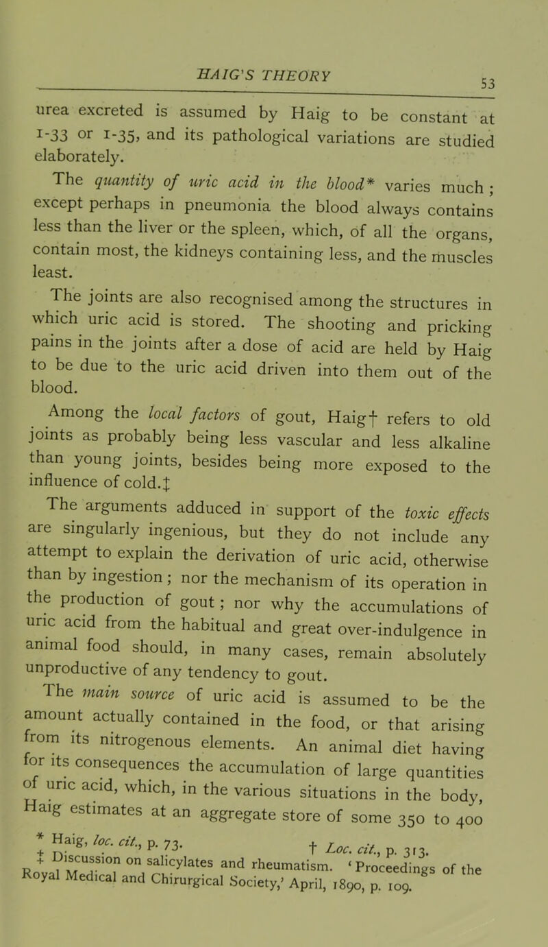 53 urea excreted is assumed by Haig to be constant at 1-33 or 1-35, and its pathological variations are studied elaborately. The quantity of uric acid in the blood* varies much • except perhaps in pneumonia the blood always contains less than the liver or the spleen, which, of all the organs, contain most, the kidneys containing less, and the muscles least. The joints are also recognised among the structures in which uric acid is stored. The shooting and pricking pains m the joints after a dose of acid are held by Haig to be due to the uric acid driven into them out of the blood. Among the local factors of gout, Haigf refers to old joints as probably being less vascular and less alkaline than young joints, besides being more exposed to the influence of cold.;]; The arguments adduced in support of the toxic effects are singularly ingenious, but they do not include any attempt to explain the derivation of uric acid, otherwise than by ingestion; nor the mechanism of its operation in the production of gout; nor why the accumulations of uric acid from the habitual and great over-indulgence in animal food should, in many cases, remain absolutely unproductive of any tendency to gout. The mam source of uric acid is assumed to be the amount actually contained in the food, or that arising from Its nitrogenous elements. An animal diet having for Its consequences the accumulation of large quantities o uric acid, which, in the various situations in the body, aig estimates at an aggregate store of some 350 to 400 ! Haig,«v., p. 73. Ro “d rheumatism. ‘ Pro’cLings of the oyal Medical and Chirurgical Society,’ April, 1890, p. 109.