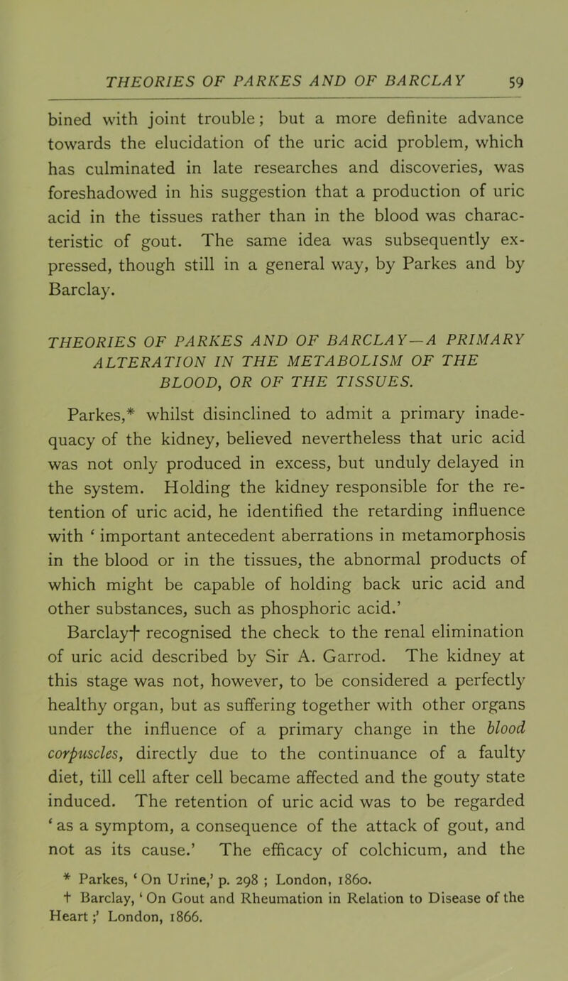 bined with joint trouble; but a more definite advance towards the elucidation of the uric acid problem, which has culminated in late researches and discoveries, was foreshadowed in his suggestion that a production of uric acid in the tissues rather than in the blood was charac- teristic of gout. The same idea was subsequently ex- pressed, though still in a general way, by Parkes and by Barclay. THEORIES OF PARKES AND OF BARCLAY —A PRIMARY ALTERATION IN THE METABOLISM OF THE BLOOD, OR OF THE TISSUES. Parkes,* whilst disinclined to admit a primary inade- quacy of the kidney, believed nevertheless that uric acid was not only produced in excess, but unduly delayed in the system. Holding the kidney responsible for the re- tention of uric acid, he identified the retarding influence with ‘ important antecedent aberrations in metamorphosis in the blood or in the tissues, the abnormal products of which might be capable of holding back uric acid and other substances, such as phosphoric acid.’ Barclay*!* recognised the check to the renal elimination of uric acid described by Sir A. Garrod. The kidney at this stage was not, however, to be considered a perfectly healthy organ, but as suffering together with other organs under the influence of a primary change in the blood corpmcles, directly due to the continuance of a faulty diet, till cell after cell became affected and the gouty state induced. The retention of uric acid was to be regarded ‘ as a symptom, a consequence of the attack of gout, and not as its cause.’ The efficacy of colchicum, and the * Parkes, ‘ On Urine,’ p. 298 ; London, i860, t Barclay, ‘ On Gout and Rheumation in Relation to Disease of the HeartLondon, 1866.