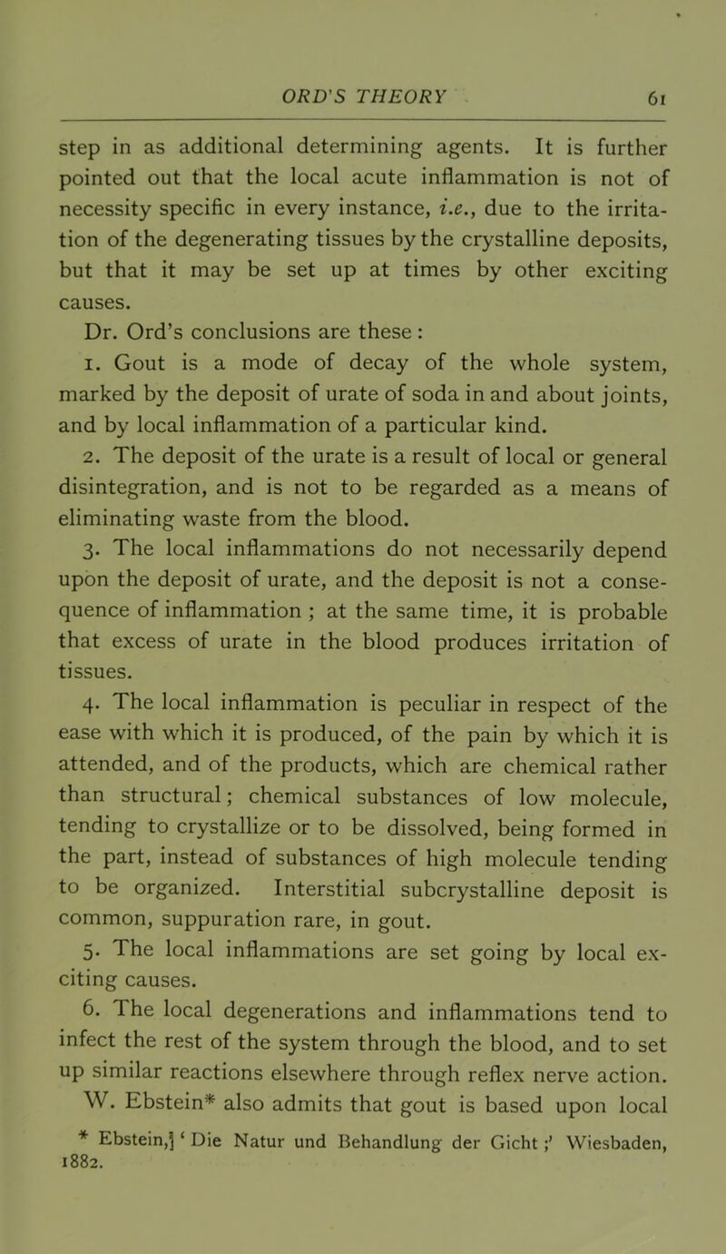 step in as additional determining agents. It is further pointed out that the local acute inflammation is not of necessity specific in every instance, i.e., due to the irrita- tion of the degenerating tissues by the crystalline deposits, but that it may be set up at times by other exciting causes. Dr. Ord’s conclusions are these : 1. Gout is a mode of decay of the whole system, marked by the deposit of urate of soda in and about joints, and by local inflammation of a particular kind. 2. The deposit of the urate is a result of local or general disintegration, and is not to be regarded as a means of eliminating waste from the blood. 3. The local inflammations do not necessarily depend upon the deposit of urate, and the deposit is not a conse- quence of inflammation ; at the same time, it is probable that excess of urate in the blood produces irritation of tissues. 4. The local inflammation is peculiar in respect of the ease with which it is produced, of the pain by which it is attended, and of the products, which are chemical rather than structural; chemical substances of low molecule, tending to crystallize or to be dissolved, being formed in the part, instead of substances of high molecule tending to be organized. Interstitial subcrystalline deposit is common, suppuration rare, in gout. 5. The local inflammations are set going by local ex- citing causes. 6. The local degenerations and inflammations tend to infect the rest of the system through the blood, and to set up similar reactions elsewhere through reflex nerve action. W. Ebstein* also admits that gout is based upon local * Ebstein,! ‘ Die Natur und Behandlung der GichtWiesbaden, 1882.