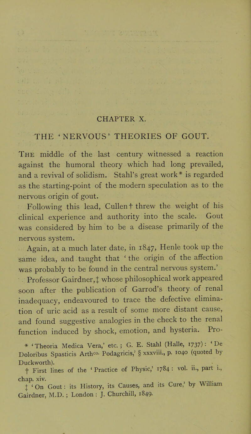 i CHAPTER X. THE ‘NERVOUS’ THEORIES OF GOUT. The middle of the last century witnessed a reaction against the humoral theory which had long prevailed, and a revival of solidism. Stahl’s great work* is regarded as the starting-point of the modern speculation as to the nervous origin of gout. Following this lead, Cullen t threw the weight of his clinical experience and authority into the scale. Gout was considered by him to be a disease primarily of the nervous system. Again, at a much later date, in 1847, Henle took up the same idea, and taught that ‘ the origin of the affection was probably to be found in the central nervous system. Professor Gairdner,;}; whose philosophical work appeared soon after the publication of Garrod’s theory of renal inadequacy, endeavoured to trace the defective elimina- tion of uric acid as a result of some more distant cause, and found suggestive analogies in the check to the renal function induced by shock, emotion, and hysteria. Pro- * ‘ Theoria Medica Vera,’ etc. ; G. E. Stahl (Halle, I737) • De Doloribus Spasticis Arthco. Podagricis,’ § xxxviii., p. 1040 (quoted by Duckworth). t First lines of the ‘ Practice of Physic,’ 1784 : vol. ii., part i., chap. xiv. I ‘ On Gout: its History, its Causes, and its Cure,’ by William Gairdner, M.D. ; London : J. Churchill, 1849.