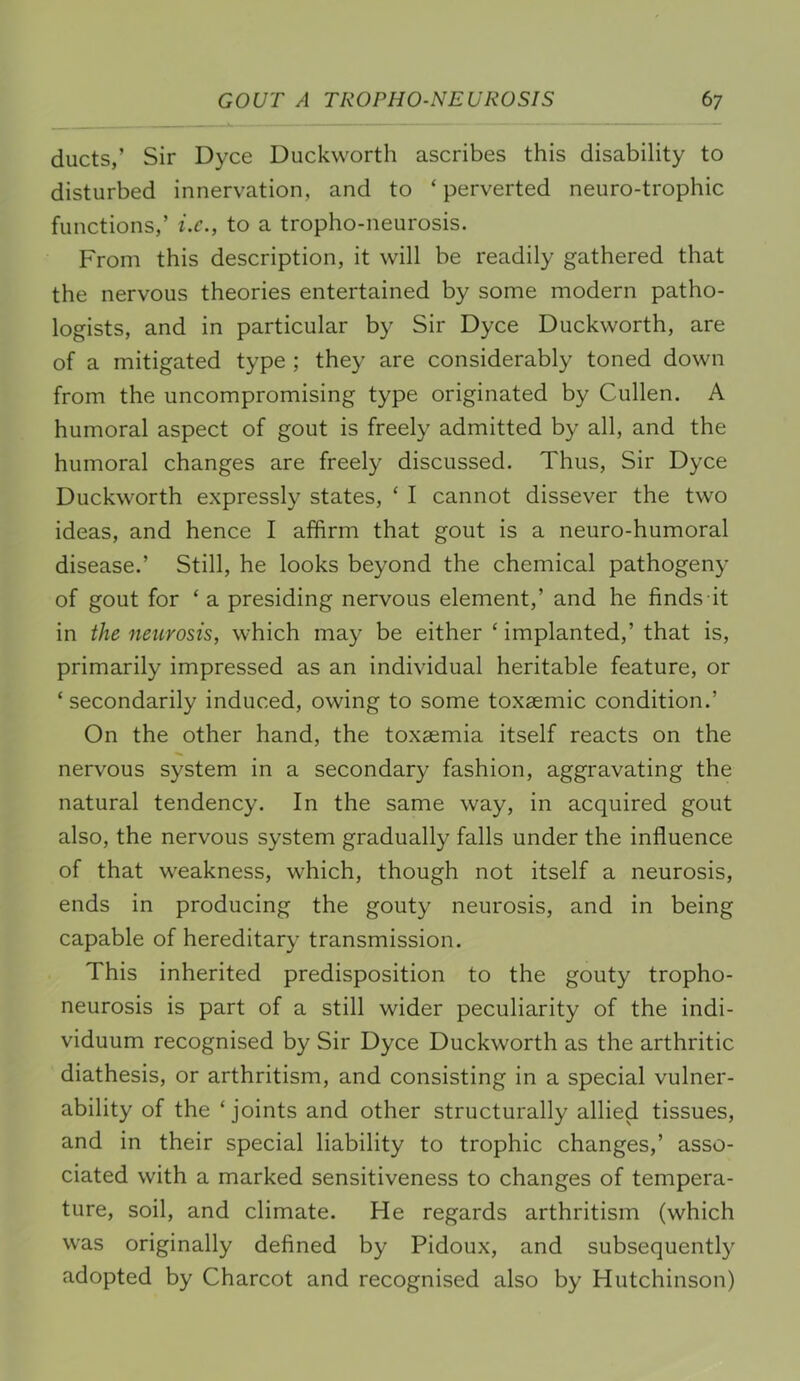 ducts,’ Sir Dyce Duckworth ascribes this disability to disturbed innervation, and to ‘ perverted neuro-trophic functions,’ i.e., to a tropho-neurosis. From this description, it will be readily gathered that the nervous theories entertained by some modern patho- logists, and in particular by Sir Dyce Duckworth, are of a mitigated type ; they are considerably toned down from the uncompromising type originated by Cullen. A humoral aspect of gout is freely admitted by all, and the humoral changes are freely discussed. Thus, Sir Dyce Duckworth expressly states, ‘ I cannot dissever the two ideas, and hence I affirm that gout is a neuro-humoral disease.’ Still, he looks beyond the chemical pathogeny of gout for ‘ a presiding nervous element,’ and he finds it in the neurosis, which may be either ‘ implanted,’ that is, primarily impressed as an individual heritable feature, or ‘ secondarily induced, owing to some toxsemic condition.’ On the other hand, the toxaemia itself reacts on the nervous system in a secondary fashion, aggravating the natural tendency. In the same way, in acquired gout also, the nervous system gradually falls under the influence of that weakness, which, though not itself a neurosis, ends in producing the gouty neurosis, and in being capable of hereditary transmission. This inherited predisposition to the gouty tropho- neurosis is part of a still wider peculiarity of the indi- viduum recognised by Sir Dyce Duckworth as the arthritic diathesis, or arthritism, and consisting in a special vulner- ability of the ‘joints and other structurally allied tissues, and in their special liability to trophic changes,’ asso- ciated with a marked sensitiveness to changes of tempera- ture, soil, and climate. He regards arthritism (which was originally defined by Pidoux, and subsequently adopted by Charcot and recognised also by Hutchinson)