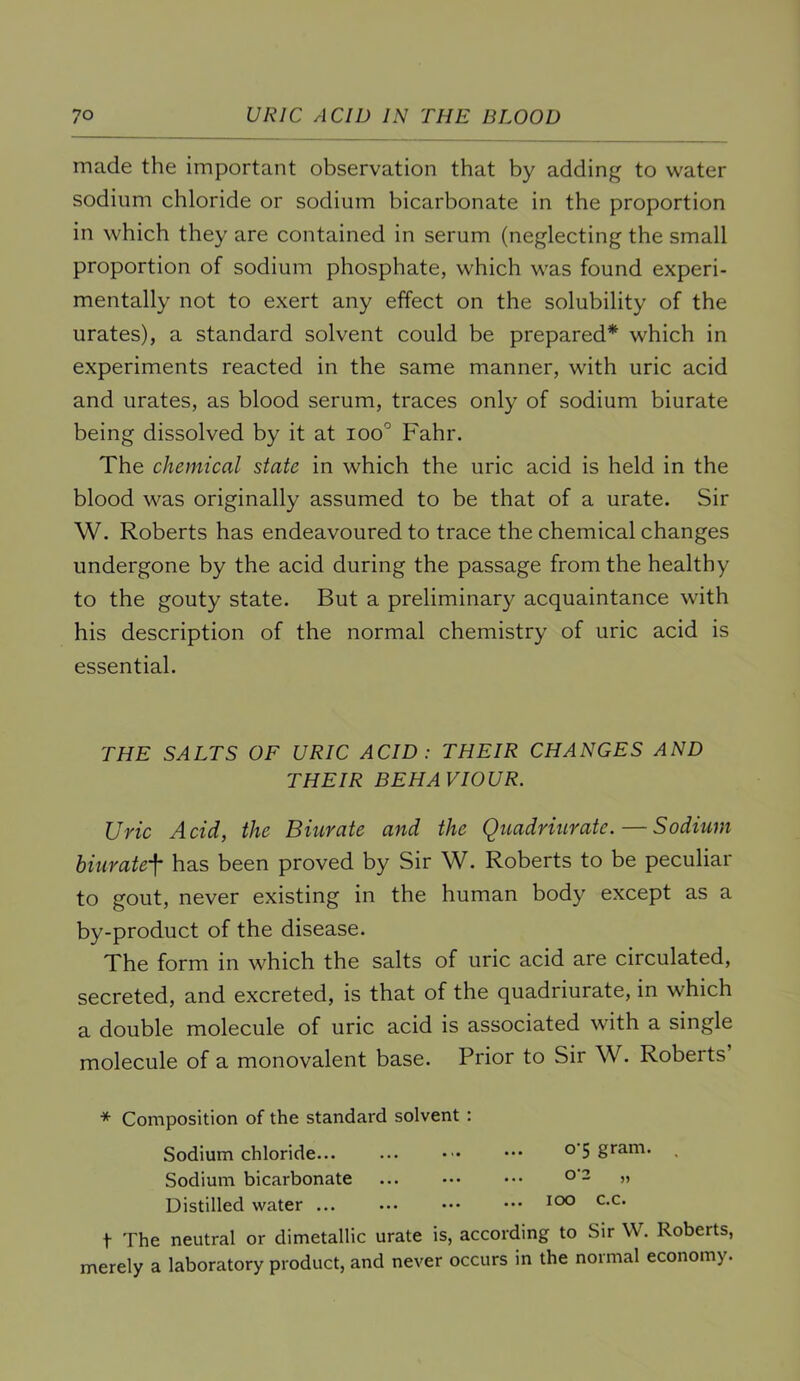 made the important observation that by adding to water sodium chloride or sodium bicarbonate in the proportion in which they are contained in serum (neglecting the small proportion of sodium phosphate, which was found experi- mentally not to exert any effect on the solubility of the urates), a standard solvent could be prepared* which in experiments reacted in the same manner, with uric acid and urates, as blood serum, traces only of sodium biurate being dissolved by it at ioo° Fahr. The chemical state in which the uric acid is held in the blood was originally assumed to be that of a urate. Sir W. Roberts has endeavoured to trace the chemical changes undergone by the acid during the passage from the healthy to the gouty state. But a preliminary acquaintance with his description of the normal chemistry of uric acid is essential. THE SALTS OF URIC ACID: THEIR CHANGES AND THEIR BEHAVIOUR. Uric Acid, the Biurate and the Quadriurate. — Sodium bhiratef has been proved by Sir W. Roberts to be peculiar to gout, never existing in the human body except as a by-product of the disease. The form in which the salts of uric acid are circulated, secreted, and excreted, is that of the quadriurate, in which a double molecule of uric acid is associated with a single molecule of a monovalent base. Prior to Sir W. Roberts * Composition of the standard solvent : Sodium chloride... ... ••• o 5 gram. Sodium bicarbonate ... ••• ••• » Distilled water ... ... ••• ••• t The neutral or dimetallic urate is, according to Sir W. Roberts, merely a laboratory product, and never occurs in the normal economy.