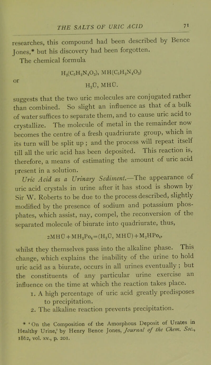THE SALTS OF URIC ACID 7« researches, this compound had been described by Bence Jones,* but his discovery had been forgotten. The chemical formula HaCCsHoN^Oa), HgU, MHU. suggests that the two uric molecules are conjugated rather than combined. So slight an influence as that of a bulk of water suffices to separate them, and to cause uric acid to crystallize. The molecule of metal in the remainder now becomes the centre of a fresh quadriurate group, which in its turn will be split up ; and the process will repeat itself till all the uric acid has been deposited. This reaction is, therefore, a means of estimating the amount of uric acid present in a solution. JJyic Acid rts ci Uviuciyy Scdiuicut. The appearance of uric acid crystals in urine after it has stood is shown by Sir W. Roberts to be due to the process described, slightly modified by the presence of sodium and potassium phos- phates, which assist, nay, compel, the reconversion of the separated molecule of biurate into quadriurate, thus, 2MHU-t-MH2Po4 = (HaU, MHU)-I-M2HP04, whilst they themselves pass into the alkaline phase. This change, which explains the inability of the urine to hold uric acid as a biurate, occurs in all urines eventually ; but the constituents of any particular urine exercise an influence on the time at which the reaction takes place. 1. A high percentage of uric acid greatly predisposes to precipitation. 2. The alkaline reaction prevents precipitation. * ‘ On the Composition of the Amorphous Deposit of Urates in Healthy Urine,’ by Henry Bence Jones, Journal of the Chem. Soc.^ 1862, vol. XV., p. 201.