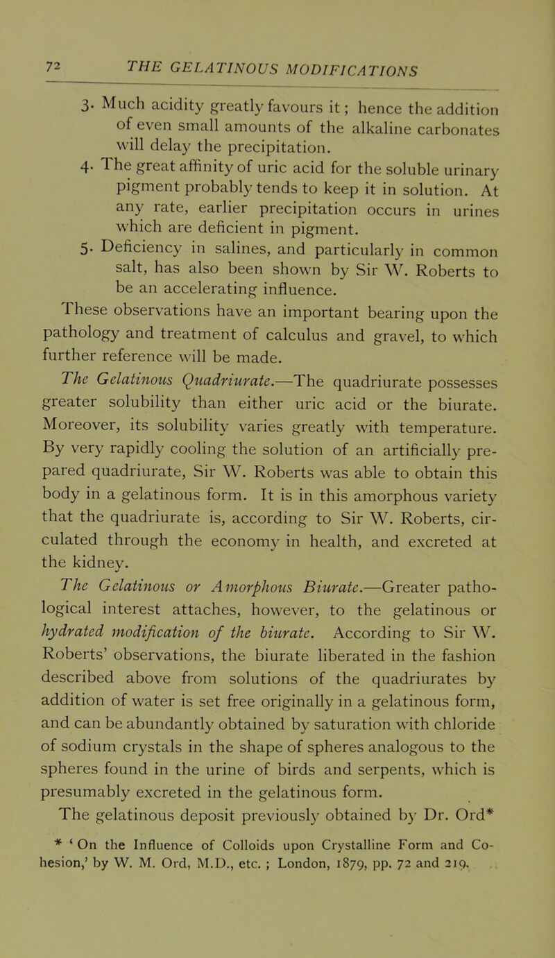 T2. THE GELATINOUS MODIFICATIONS 3. Much acidity greatly favours it; hence the addition of even small amounts of the alkaline carbonates will delay the precipitation. 4* The great affinity of uric acid for the soluble urinary pigment probably tends to keep it in solution. At any rate, earlier precipitation occurs in urines which are deficient in pigment. 5* Deficiency in salines, and particularly in common salt, has also been shown by Sir \V. Roberts to be an accelerating influence. These observations have an important bearing upon the pathology and treatment of calculus and gravel, to which further reference will be made. The Gelatinous Quadriurate.—The quadriurate possesses greater solubility than either uric acid or the biurate. Moreover, its solubility varies greatly with temperature. By very rapidly cooling the solution of an artificially pre- pared quadriurate. Sir W. Roberts was able to obtain this body in a gelatinous form. It is in this amorphous variety that the quadriurate is, according to Sir W. Roberts, cir- culated through the economy in health, and excreted at the kidney. The Gelatinous or Amorphous Biurate.—Greater patho- logical interest attaches, however, to the gelatinous or hydrated modification of the biurate. According to Sir W. Roberts’ observations, the biurate liberated in the fashion described above from solutions of the quadriurates by addition of water is set free originally in a gelatinous form, and can be abundantly obtained by saturation with chloride of sodium crystals in the shape of spheres analogous to the spheres found in the urine of birds and serpents, which is presumably excreted in the gelatinous form. The gelatinous deposit previously obtained by Dr. Ord* * ‘ On the Influence of Colloids upon Crystalline Form and Co-