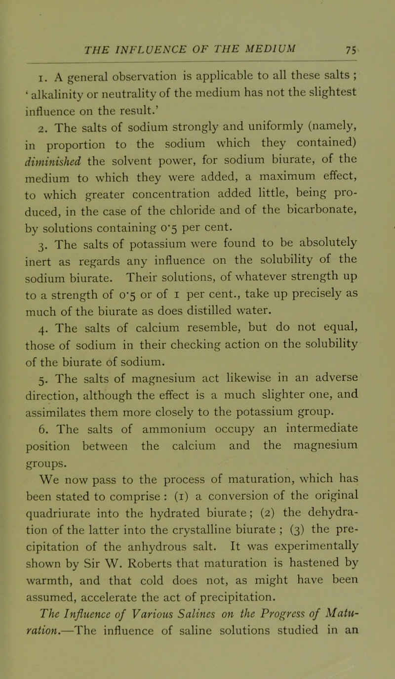 1. A general observation is applicable to all these salts ; ‘ alkalinity or neutrality of the medium has not the slightest influence on the result.’ 2. The salts of sodium strongly and uniformly (namely, in proportion to the sodium which they contained) diminished the solvent power, for sodium biurate, of the medium to which they were added, a maximum effect, to which greater concentration added little, being pro- duced, in the case of the chloride and of the bicarbonate, by solutions containing 0*5 per cent. 3. The salts of potassium were found to be absolutely inert as regards any influence on the solubility of the sodium biurate. Their solutions, of whatever strength up to a strength of 0*5 or of i per cent., take up precisely as much of the biurate as does distilled water. 4. The salts of calcium resemble, but do not equal, those of sodium in their checking action on the solubility of the biurate of sodium. 5. The salts of magnesium act likewise in an adverse direction, although the effect is a much slighter one, and assimilates them more closely to the potassium group. 6. The salts of ammonium occupy an intermediate position between the calcium and the magnesium groups. We now pass to the process of maturation, which has been stated to comprise : (i) a conversion of the original quadriurate into the hydrated biurate; (2) the dehydra- tion of the latter into the crystalline biurate ; (3) the pre- cipitation of the anhydrous salt. It was experimentally shown by Sir W. Roberts that maturation is hastened by warmth, and that cold does not, as might have been assumed, accelerate the act of precipitation. The Influence of Various Salines on the Progress of Matu- ration.—The influence of saline solutions studied in an