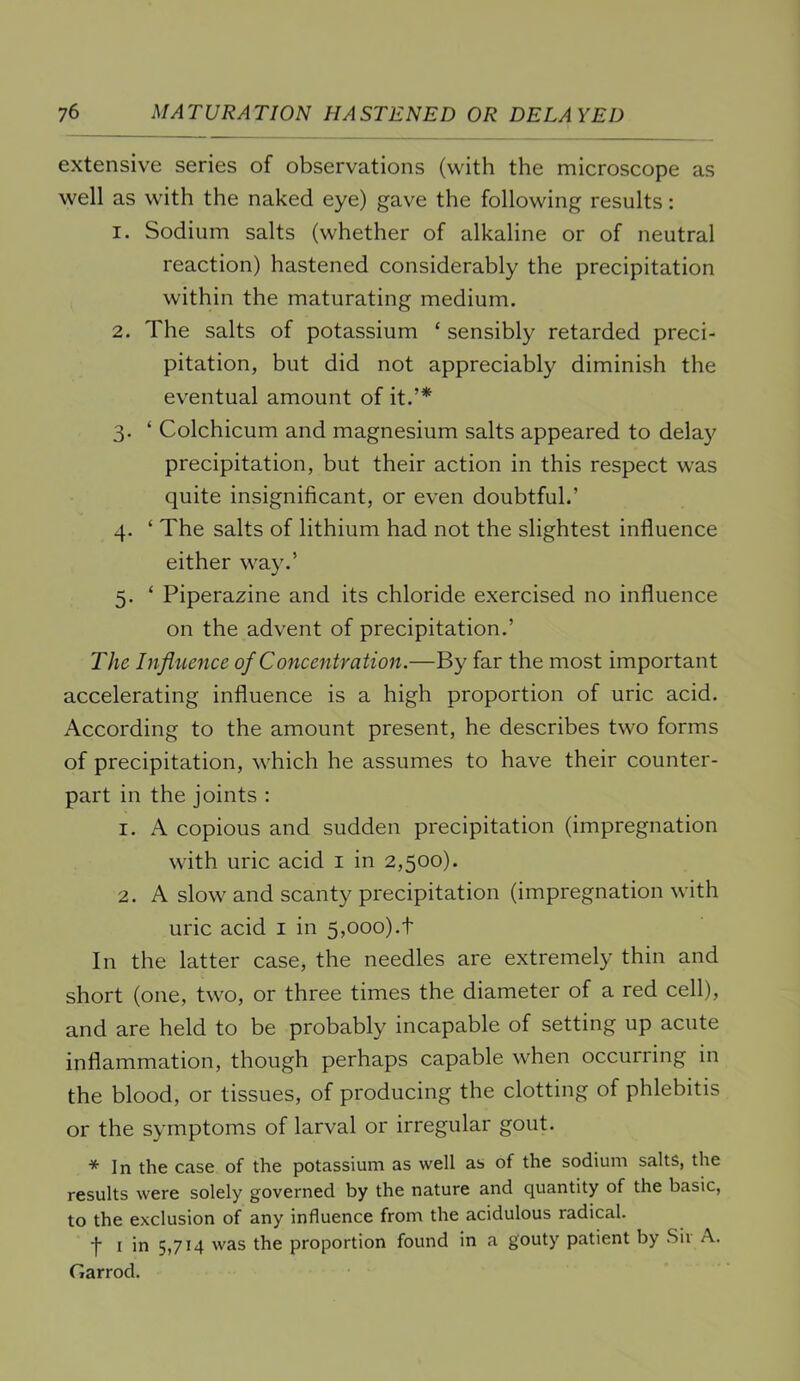 extensive series of observations (with the microscope as well as with the naked eye) gave the following results: 1. Sodium salts (whether of alkaline or of neutral reaction) hastened considerably the precipitation within the maturating medium. 2. The salts of potassium ‘ sensibly retarded preci- pitation, but did not appreciably diminish the eventual amount of it.’* 3. ‘ Colchicum and magnesium salts appeared to delay precipitation, but their action in this respect w'as quite insignificant, or even doubtful.’ 4. ‘ The salts of lithium had not the slightest influence either way.’ 5. ‘ Piperazine and its chloride exercised no influence on the advent of precipitation.’ The Influence of Concentration.—By far the most important accelerating influence is a high proportion of uric acid. According to the amount present, he describes two forms of precipitation, which he assumes to have their counter- part in the joints : 1. A copious and sudden precipitation (impregnation with uric acid i in 2,500). 2. A slow and scanty precipitation (impregnation with uric acid i in 5,ooo).t In the latter case, the needles are extremely thin and short (one, two, or three times the diameter of a red cell), and are held to be probably incapable of setting up acute inflammation, though perhaps capable when occurring in the blood, or tissues, of producing the clotting of phlebitis or the symptoms of larval or irregular gout. * In the case of the potassium as well as of the sodium salts, the results were solely governed by the nature and quantity of the basic, to the exclusion of any influence from the acidulous radical. ■f I in 5,714 was the proportion found in a gouty patient by Sii A. Garrod.