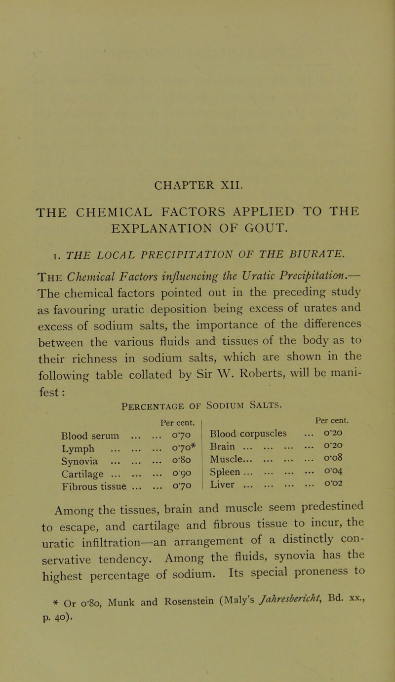 CHAPTER XII. THE CHEMICAL FACTORS APPLIED TO THE EXPLANATION OF GOUT. I. THE LOCAL PRECIPITATION OF THE BIURATE. The Chemical Factors influencing the Uratic Precipitaticm.— The chemical factors pointed out in the preceding study as favouring uratic deposition being excess of urates and excess of sodium salts, the importance of the differences between the various fluids and tissues of the body as to their richness in sodium salts, which are shown in the following table collated by Sir W. Roberts, will be mani- fest : Percentage of Sodium Salts. Blood serum ... Per cent. ... 070 Blood corpuscles Per cent. ... 0‘20 Lymph ... 070* Brain ... 0'20 Synovia ... o'8o Muscle ... o'o8 Cartilage ... 090 Spleen ... 0'04 Fibrous tissue ... ... 070 Liver ... 0’02 Among the tissues, brain and muscle seem predestined to escape, and cartilage and fibrous tissue to incur, the uratic infiltration—an arrangement of a distinctly con- servative tendency. Among the fluids, synovia has the highest percentage of sodium. Its special proneness to * Or o’8o, Munk and Rosenstein (Maly’s Jahresbertcht, Bd. xx., p. 40)-