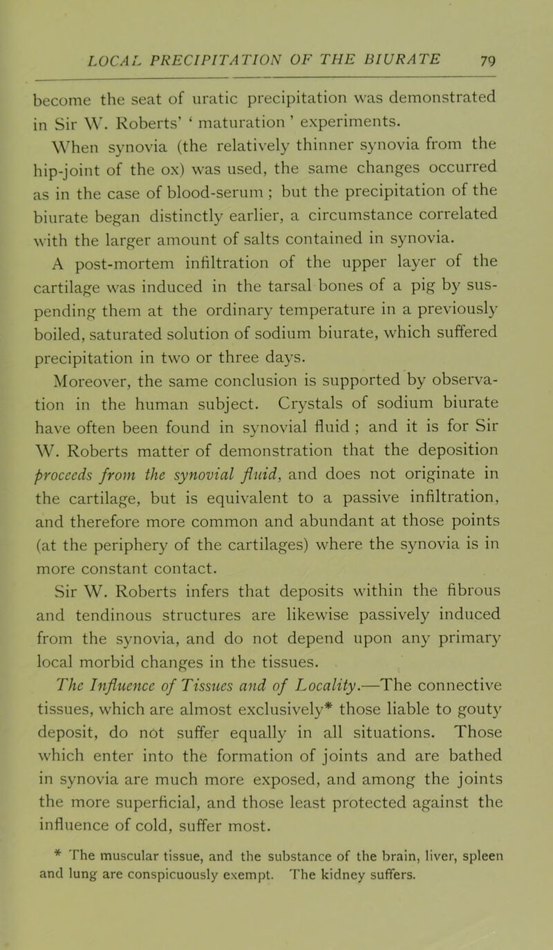 become the seat of uratic precipitation was demonstrated in Sir \V. Roberts’ ‘ maturation ’ experiments. When synovia (the relatively thinner synovia from the hip-joint of the ox) was used, the same changes occurred as in the case of blood-serum ; but the precipitation of the biurate began distinctly earlier, a circumstance correlated with the larger amount of salts contained in synovia. A post-mortem infiltration of the upper layer of the cartilage was induced in the tarsal bones of a pig by sus- pending them at the ordinary temperature in a previously boiled, saturated solution of sodium biurate, which suffered precipitation in two or three days. Moreover, the same conclusion is supported by observa- tion in the human subject. Crystals of sodium biurate have often been found in synovial fluid ; and it is for Sir W. Roberts matter of demonstration that the deposition proceeds from the synovial fluid, and does not originate in the cartilage, but is equivalent to a passive infiltration, and therefore more common and abundant at those points (at the periphery of the cartilages) where the synovia is in more constant contact. Sir W. Roberts infers that deposits within the fibrous and tendinous structures are likewise passively induced from the synovia, and do not depend upon any primary local morbid changes in the tissues. The Influence of Tissues and of Locality.—The connective tissues, which are almost exclusively* those liable to gouty deposit, do not suffer equally in all situations. Those which enter into the formation of joints and are bathed in synovia are much more exposed, and among the joints the more superficial, and those least protected against the influence of cold, suffer most. * The muscular tissue, and the substance of the brain, liver, spleen and lung are conspicuously exempt. The kidney suffers.