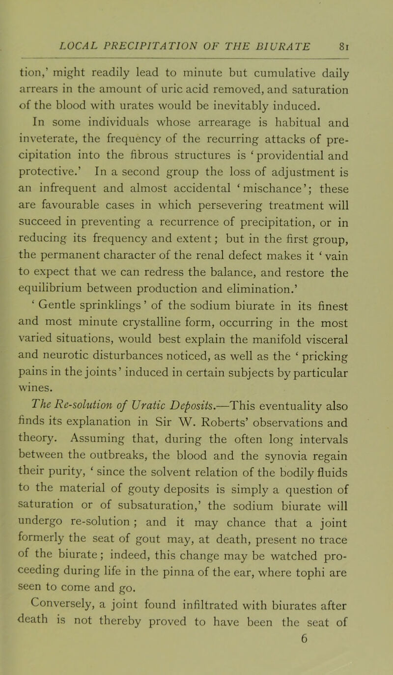 tion,’ might readily lead to minute but cumulative daily arrears in the amount of uric acid removed, and saturation of the blood with urates would be inevitably induced. In some individuals whose arrearage is habitual and inveterate, the frequency of the recurring attacks of pre- cipitation into the fibrous structures is ‘ providential and protective.’ In a second group the loss of adjustment is an infrequent and almost accidental ‘ mischance ’; these are favourable cases in which persevering treatment will succeed in preventing a recurrence of precipitation, or in reducing its frequency and extent; but in the first group, the permanent character of the renal defect makes it ‘ vain to expect that we can redress the balance, and restore the equilibrium between production and elimination.’ ‘ Gentle sprinklings ’ of the sodium biurate in its finest and most minute crystalline form, occurring in the most varied situations, would best explain the manifold visceral and neurotic disturbances noticed, as well as the ‘ pricking pains in the joints’ induced in certain subjects by particular wines. The Re-solutioji of Uratic Deposits.—This eventuality also finds its explanation in Sir W. Roberts’ observations and theory. Assuming that, during the often long intervals between the outbreaks, the blood and the synovia regain their purity, ‘ since the solvent relation of the bodily fluids to the material of gouty deposits is simply a question of saturation or of subsaturation,’ the sodium biurate will undergo re-solution ; and it may chance that a joint formerly the seat of gout may, at death, present no trace of the biurate; indeed, this change may be watched pro- ceeding during life in the pinna of the ear, where tophi are seen to come and go. Conversely, a joint found infiltrated with biurates after death is not thereby proved to have been the seat of 6