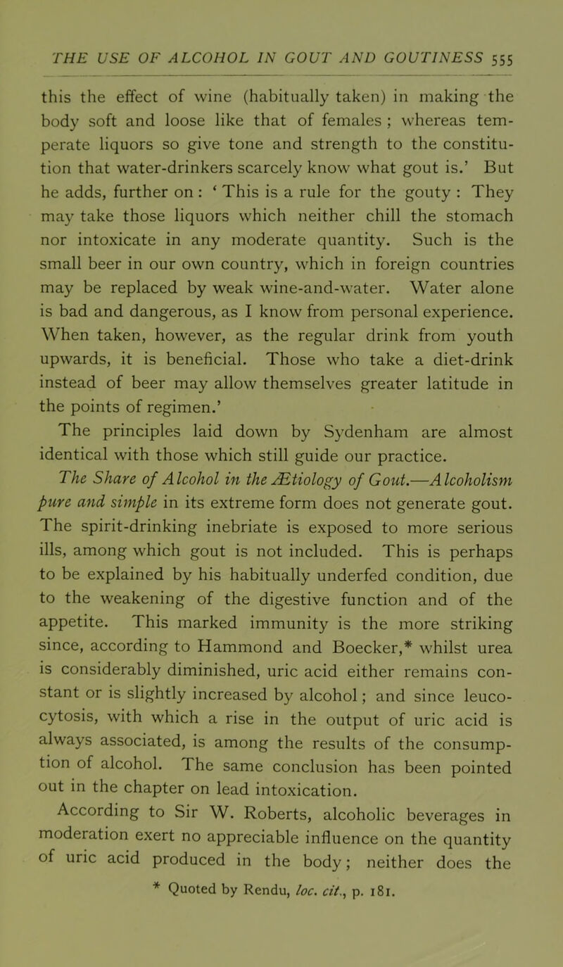 this the effect of wine (habitually taken) in making the body soft and loose like that of females ; whereas tem- perate liquors so give tone and strength to the constitu- tion that water-drinkers scarcely know what gout is.’ But he adds, further on : ‘ This is a rule for the gouty : They may take those liquors which neither chill the stomach nor intoxicate in any moderate quantity. Such is the small beer in our own country, which in foreign countries may be replaced by weak wine-and-water. Water alone is bad and dangerous, as I know from personal experience. When taken, however, as the regular drink from youth upwards, it is beneficial. Those who take a diet-drink instead of beer may allow themselves greater latitude in the points of regimen.’ The principles laid down by Sydenham are almost identical with those which still guide our practice. The Share of Alcohol in the ABtiology of Gout.—Alcoholism pure and simple in its extreme form does not generate gout. The spirit-drinking inebriate is exposed to more serious ills, among which gout is not included. This is perhaps to be explained by his habitually underfed condition, due to the weakening of the digestive function and of the appetite. This marked immunity is the more striking since, according to Hammond and Boecker,* whilst urea is considerably diminished, uric acid either remains con- stant or is slightly increased by alcohol; and since leuco- cytosis, with which a rise in the output of uric acid is always associated, is among the results of the consump- tion of alcohol. The same conclusion has been pointed out in the chapter on lead intoxication. According to Sir W. Roberts, alcoholic beverages in moderation exert no appreciable influence on the quantity of uric acid produced in the body; neither does the * Quoted by Rendu, loc. cit.^ p. 181.