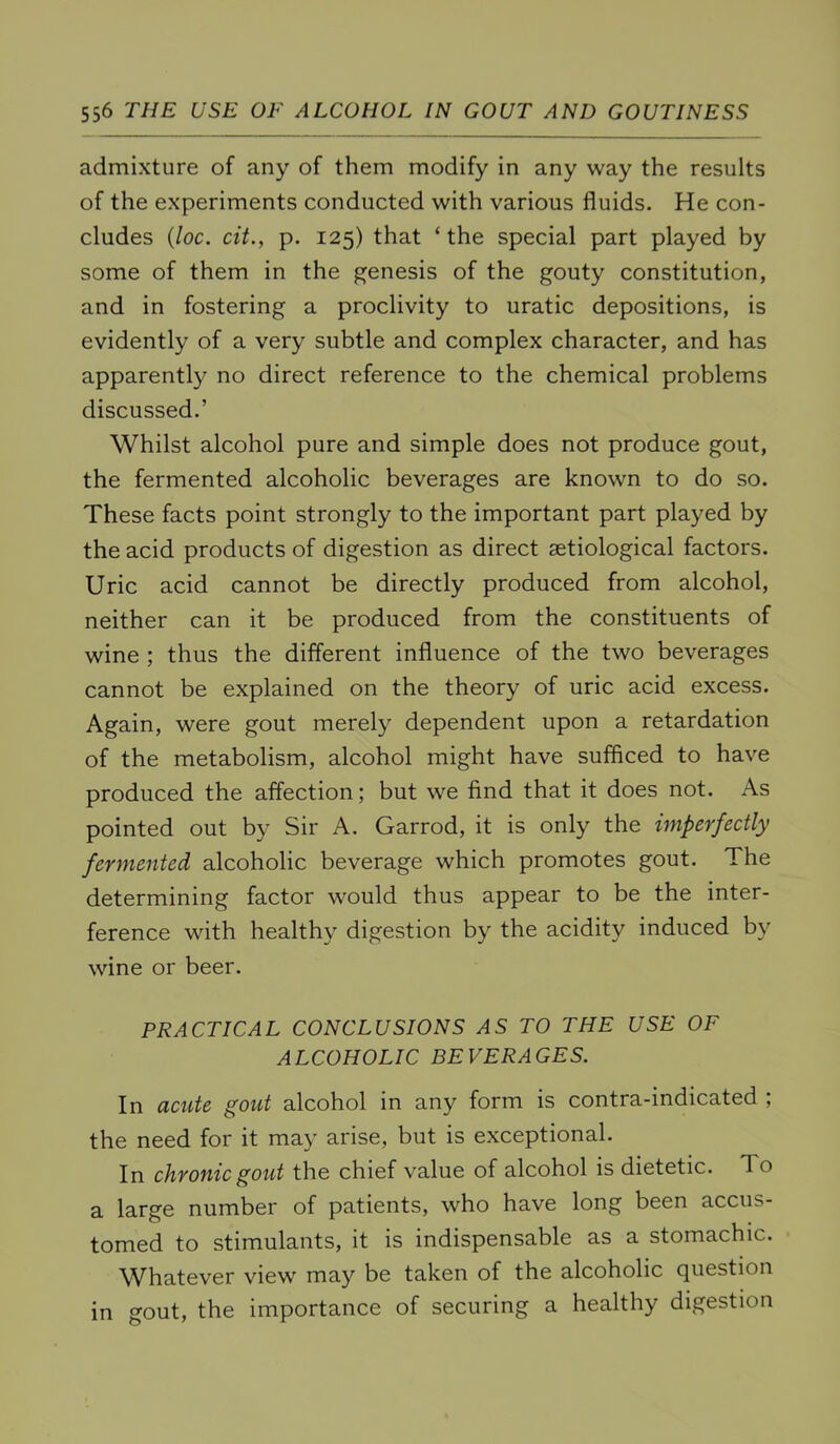 admixture of any of them modify in any way the results of the experiments conducted with various fluids. He con- cludes {loc. cit., p. 125) that ‘ the special part played by some of them in the genesis of the gouty constitution, and in fostering a proclivity to uratic depositions, is evidently of a very subtle and complex character, and has apparently no direct reference to the chemical problems discussed.’ Whilst alcohol pure and simple does not produce gout, the fermented alcoholic beverages are known to do so. These facts point strongly to the important part played by the acid products of digestion as direct aetiological factors. Uric acid cannot be directly produced from alcohol, neither can it be produced from the constituents of wine ; thus the different influence of the two beverages cannot be explained on the theory of uric acid excess. Again, were gout merely dependent upon a retardation of the metabolism, alcohol might have sufficed to have produced the affection; but we find that it does not. As pointed out by Sir A. Garrod, it is only the imperfectly fermented alcoholic beverage which promotes gout. The determining factor would thus appear to be the inter- ference with healthy digestion by the acidity induced by wine or beer. PRACTICAL CONCLUSIONS AS TO THE USE OF ALCOHOLIC BEVERAGES. In acute gout alcohol in any form is contra-indicated ; the need for it may arise, but is exceptional. In chronic gout the chief value of alcohol is dietetic. To a large number of patients, who have long been accus- tomed to stimulants, it is indispensable as a stomachic. W^hatever view may be taken of the alcoholic question in gout, the importance of securing a healthy digestion