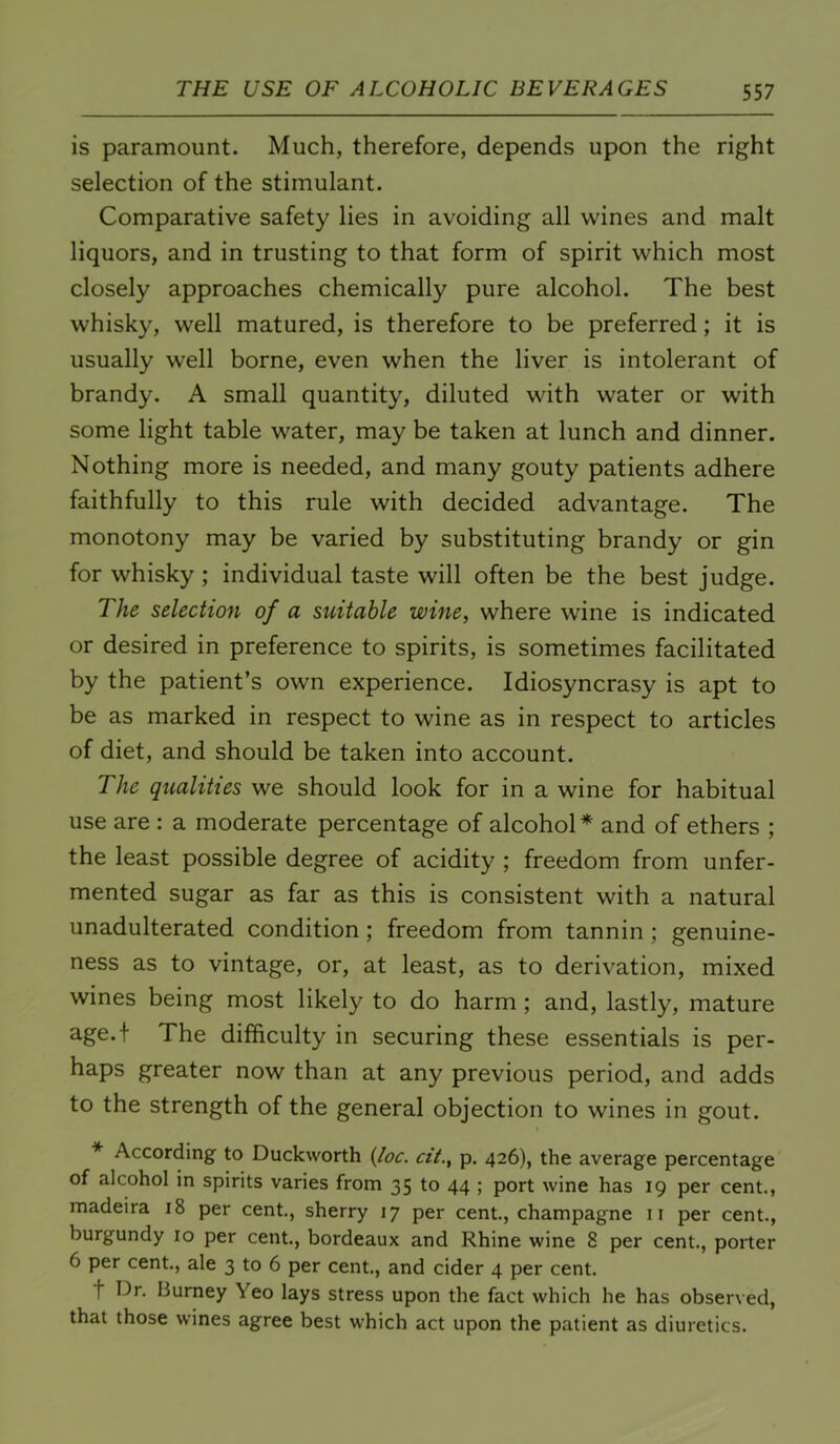 is paramount. Much, therefore, depends upon the right selection of the stimulant. Comparative safety lies in avoiding all wines and malt liquors, and in trusting to that form of spirit which most closely approaches chemically pure alcohol. The best whisky, well matured, is therefore to be preferred; it is usually well borne, even when the liver is intolerant of brandy. A small quantity, diluted with water or with some light table water, may be taken at lunch and dinner. Nothing more is needed, and many gouty patients adhere faithfully to this rule with decided advantage. The monotony may be varied by substituting brandy or gin for whisky ; individual taste will often be the best judge. The selection of a suitable wine, where wine is indicated or desired in preference to spirits, is sometimes facilitated by the patient’s own experience. Idiosyncrasy is apt to be as marked in respect to wine as in respect to articles of diet, and should be taken into account. The qualities we should look for in a wine for habitual use are : a moderate percentage of alcohol* and of ethers ; the least possible degree of acidity ; freedom from unfer- mented sugar as far as this is consistent with a natural unadulterated condition; freedom from tannin; genuine- ness as to vintage, or, at least, as to derivation, mixed wines being most likely to do harm; and, lastly, mature age.f The difficulty in securing these essentials is per- haps greater now than at any previous period, and adds to the strength of the general objection to wines in gout. * According to Duckworth {loc. cit., p. 426), the average percentage of alcohol in spirits varies from 35 to 44 ; port wine has 19 per cent., madeira 18 per cent, sherry 17 per cent, champagne ii per cent., burgundy 10 per cent., bordeaux and Rhine wine 8 per cent., porter 6 per cent, ale 3 to 6 per cent., and cider 4 per cent. t Dr. Burney Yeo lays stress upon the fact which he has observed, that those wines agree best which act upon the patient as diuretics.