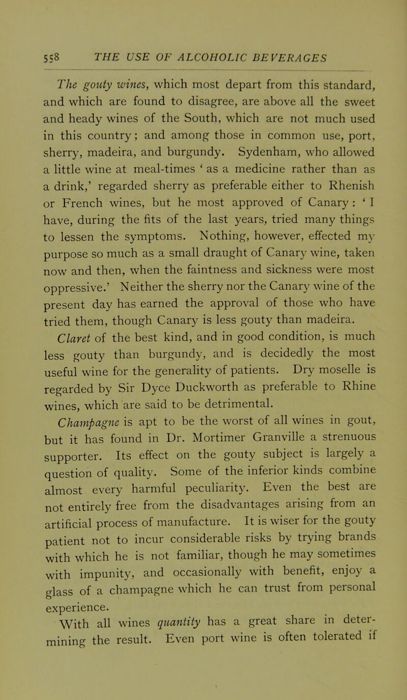 The gouty wines, which most depart from this standard, and which are found to disagree, are above all the sweet and heady wines of the South, which are not much used in this country; and among those in common use, port, sherry, madeira, and burgundy. Sydenham, who allowed a little wine at meal-times ‘ as a medicine rather than as a drink,’ regarded sherry as preferable either to Rhenish or French wines, but he most approved of Canary : ‘ I have, during the fits of the last years, tried many things to lessen the symptoms. Nothing, however, effected my purpose so much as a small draught of Canary wine, taken now and then, when the faintness and sickness were most oppressive.’ Neither the sherry nor the Canary wine of the present day has earned the approval of those who have tried them, though Canary is less gouty than madeira. Claret of the best kind, and in good condition, is much less gouty than burgundy, and is decidedly the most useful wine for the generality of patients. Dry moselle is regarded by Sir Dyce Duckworth as preferable to Rhine wines, which are said to be detrimental. Champagne is apt to be the worst of all wines in gout, but it has found in Dr. Mortimer Granville a strenuous supporter. Its effect on the gouty subject is largely a question of quality. Some of the inferior kinds combine almost every harmful peculiarity. Even the best are not entirely free from the disadvantages arising from an artificial process of manufacture. It is wiser for the gouty patient not to incur considerable risks by trying brands with which he is not familiar, though he may sometimes with impunity, and occasionally with benefit, enjoy a glass of a champagne which he can trust from personal experience. With all wines quantity has a great share in deter- mining the result. Even port wine is often tolerated if