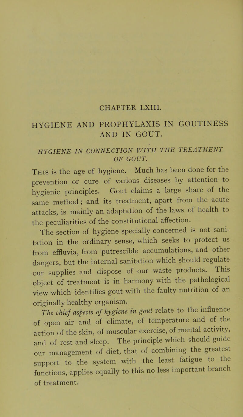 CHAPTER LXIII. HYGIENE AND PROPHYLAXIS IN GOUTINESS AND IN GOUT. HYGIENE IN CONNECTION WITH THE TREATMENT OF GOUT. This is th.6 3.^6 of hygionG. Much has bcGU doriG for the prevention or cure of various diseases by attention to hygienic principles. Gout claims a large share of the same method; and its treatment, apart from the acute attacks, is mainly an adaptation of the laws of health to the peculiarities of the constitutional affection. The section of hygiene specially concerned is not sani- tation in the ordinary sense, which seeks to protect us from effluvia, from putrescible accumulations, and other dangers, but the internal sanitation which should regulate our supplies and dispose of our waste products. This object of treatment is in harmony with the pathological view which identifies gout with the faulty nutrition of an originally healthy organism. The chief aspects of hygiene in gout relate to the influence of open air and of climate, of temperature and of the action of the skin, of muscular exercise, of mental activity, and of rest and sleep. The principle which should guide our management of diet, that of combining the greatest support to the system with the least fatigue to the functions, applies equally to this no less important branch of treatment.